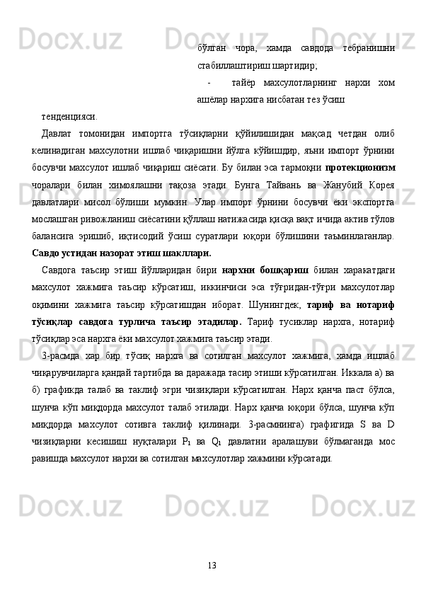 бўлган   чора,   хамда   савдода   тебранишни
стабиллаштириш шартидир; 
- тайёр   махсулотларнинг   нархи   хом
ашёлар нархига нисбатан тез ўсиш 
тенденцияси.                       
Давлат   томонидан   импортга   тўсиқларни   қўйилишидан   мақсад   четдан   олиб
келинадиган   махсулотни   ишлаб   чиқаришни   йўлга   кўйишдир,   яъни   импорт   ўрнини
босувчи  махсулот  ишлаб  чиқариш сиёсати. Бу  билан эса тармоқни   протекционизм
чоралари   билан   химоялашни   тақоза   этади.   Бунга   Тайвань   ва   Жанубий   Корея
давлатлари   мисол   бўлиши   мумкин.   Улар   импорт   ўрнини   босувчи   ёки   экспортга
мослашган ривожланиш сиёсатини қўллаш натижасида қисқа вақт ичида актив тўлов
балансига   эришиб,   иқтисодий   ўсиш   суратлари   юқори   бўлишини   таъминлаганлар.
Савдо устидан назорат этиш шакллари. 
Савдога   таъсир   этиш   йўлларидан   бири   нархни   бошқариш   билан   харакатдаги
махсулот   хажмига   таъсир   кўрсатиш,   иккинчиси   эса   тўғридан-тўғри   махсулотлар
оқимини   хажмига   таъсир   кўрсатишдан   иборат.   Шунингдек,   тариф   ва   нотариф
тўсиқлар   савдога   турлича   таъсир   этадилар.   Тариф   тусиклар   нархга,   нотариф
тўсиқлар эса нархга ёки махсулот хажмига таъсир этади. 
3-расмда   хар   бир   тўсиқ   нархга   ва   сотилган   махсулот   хажмига,   хамда   ишлаб
чиқарувчиларга қандай тартибда ва даражада тасир этиши кўрсатилган. Иккала а) ва
б)   графикда   талаб   ва   таклиф   эгри   чизиқлари   кўрсатилган.   Нарх   қанча   паст   бўлса,
шунча   кўп   миқдорда   махсулот   талаб   этилади.   Нарх   қанча   юқори   бўлса,   шунча   кўп
миқдорда   махсулот   сотивга   таклиф   қилинади.   3-расмнинга)   графигида   S   ва   D
чизиқларни   кесишиш   нуқталари   P
1   ва   Q
1   давлатни   аралашуви   бўлмаганда   мос
равишда махсулот нархи ва сотилган махсулотлар хажмини кўрсатади. 
 
 
  13   