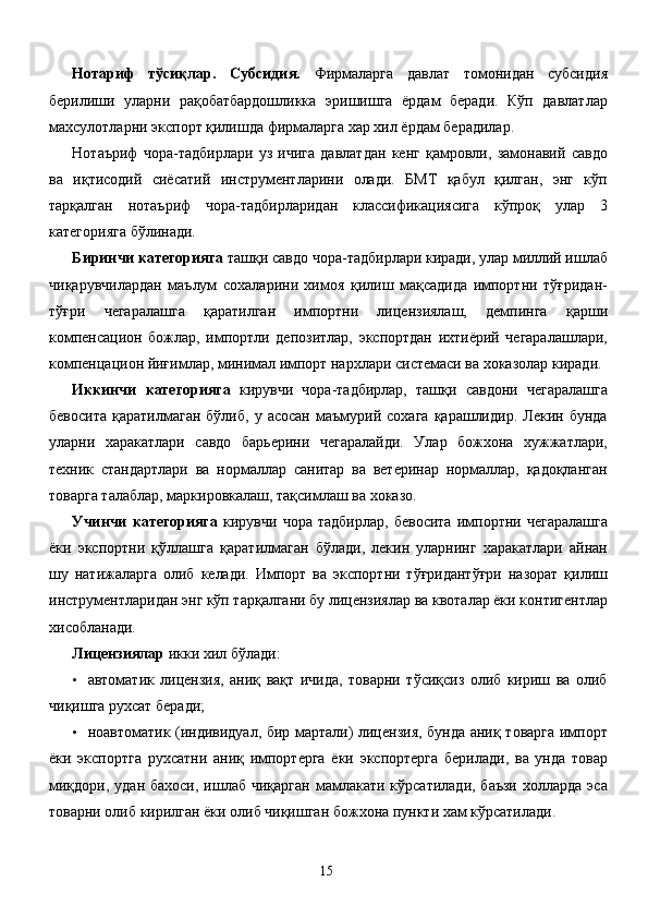 Нотариф   тўсиқлар.   Субсидия.   Фирмаларга   давлат   томонидан   субсидия
берилиши   уларни   рақобатбардошликка   эришишга   ёрдам   беради.   Кўп   давлатлар
махсулотларни экспорт қилишда фирмаларга хар хил ёрдам берадилар. 
Нотаъриф   чора-тадбирлари   уз   ичига   давлатдан   кенг   қамровли,   замонавий   савдо
ва   иқтисодий   сиёсатий   инструментларини   олади.   БМТ   қабул   қилган,   энг   кўп
тарқалган   нотаъриф   чора-тадбирларидан   классификациясига   кўпроқ   улар   3
категорияга бўлинади. 
Биринчи категорияга  ташқи савдо чора-тадбирлари киради, улар миллий ишлаб
чиқарувчилардан   маълум   сохаларини   химоя   қилиш   мақсадида   импортни   тўғридан-
тўғри   чегаралашга   қаратилган   импортни   лицензиялаш,   демпинга   қарши
компенсацион   божлар,   импортли   депозитлар,   экспортдан   ихтиёрий   чегаралашлари,
компенцацион йиғимлар, минимал импорт нархлари системаси ва хоказолар киради. 
Иккинчи   категорияга   кирувчи   чора-тадбирлар,   ташқи   савдони   чегаралашга
бевосита   қаратилмаган   бўлиб,   у  асосан   маъмурий   сохага   қарашлидир.   Лекин  бунда
уларни   харакатлари   савдо   барьерини   чегаралайди.   Улар   божхона   хужжатлари,
техник   стандартлари   ва   нормаллар   санитар   ва   ветеринар   нормаллар,   қадоқланган
товарга талаблар, маркировкалаш, тақсимлаш ва хоказо. 
Учинчи   категорияга   кирувчи   чора   тадбирлар,   бевосита   импортни   чегаралашга
ёки   экспортни   қўллашга   қаратилмаган   бўлади,   лекин   уларнинг   харакатлари   айнан
шу   натижаларга   олиб   келади.   Импорт   ва   экспортни   тўғридантўғри   назорат   қилиш
инструментларидан энг кўп тарқалгани бу лицензиялар ва квоталар ёки контигентлар
хисобланади. 
Лицензиялар  икки хил бўлади: 
• автоматик   лицензия,   аниқ   вақт   ичида,   товарни   тўсиқсиз   олиб   кириш   ва   олиб
чиқишга рухсат беради; 
• ноавтоматик (индивидуал, бир мартали) лицензия, бунда аниқ товарга импорт
ёки   экспортга   рухсатни   аниқ   импортерга   ёки   экспортерга   берилади,   ва   унда   товар
миқдори,  удан  бахоси,  ишлаб  чиқарган   мамлакати  кўрсатилади,  баъзи   холларда  эса
товарни олиб кирилган ёки олиб чиқишган божхона пункти хам кўрсатилади. 
  15   