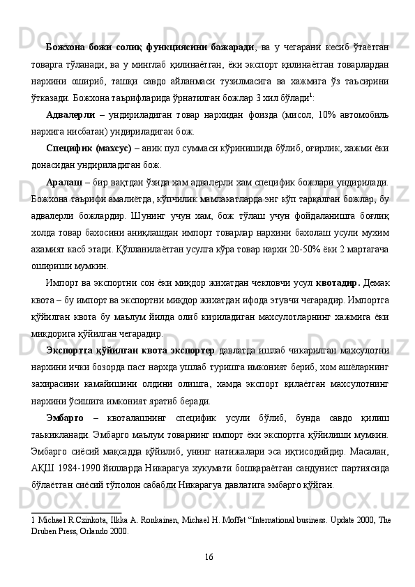 Божхона   божи   солиқ   функциясини   бажаради ,   ва   у   чегарани   кесиб   ўтаётган
товарга   тўланади,   ва   у   минглаб   қилинаётган,   ёки   экспорт   қилинаётган   товарлардан
нархини   ошириб,   ташқи   савдо   айланмаси   тузилмасига   ва   хажмига   ўз   таъсирини
ўтказади. Божхона таърифларида ўрнатилган божлар 3 хил бўлади 1
: 
Адвалерли   –   ундириладиган   товар   нархидан   фоизда   (мисол,   10%   автомобиль
нархига нисбатан) ундириладиган бож. 
Специфик (махсус)  – аник пул суммаси кўринишида бўлиб, оғирлик, хажми ёки
донасидан ундириладиган бож. 
Аралаш  – бир вақтдан ўзида хам адвалерли хам специфик божлари ундирилади.
Божхона таърифи амалиётда, кўпчилик мамлакатларда энг кўп тарқалган божлар, бу
адвалерли   божлардир.   Шунинг   учун   хам,   бож   тўлаш   учун   фойдаланишга   боғлиқ
холда  товар бахосини  аниқлашдан  импорт  товарлар  нархини бахолаш  усули мухим
ахамият касб этади. Қўлланилаётган усулга кўра товар нархи 20-50% ёки 2 мартагача
ошириши мумкин. 
Импорт ва экспортни сон ёки миқдор жихатдан чекловчи усул   квотадир.   Демак
квота – бу импорт ва экспортни миқдор жихатдан ифода этувчи чегарадир. Импортга
қўйилган   квота   бу   маълум   йилда   олиб   кириладиган   махсулотларнинг   хажмига   ёки
миқдорига қўйилган чегарадир. 
Экспортга қўйилган квота экспортер   давлатда  ишлаб чикарилган  махсулотни
нархини ички бозорда паст нархда ушлаб туришга имконият бериб, хом ашёларнинг
захирасини   камайишини   олдини   олишга,   хамда   экспорт   қилаётган   махсулотнинг
нархини ўсишига имконият яратиб беради. 
Эмбарго   –   квоталашнинг   специфик   усули   бўлиб,   бунда   савдо   қилиш
таькикланади. Эмбарго маълум товарнинг импорт ёки экспортга қўйилиши мумкин.
Эмбарго   сиёсий   мақсадда   қўйилиб,   унинг   натижалари   эса   иқтисодийдир.   Масалан,
АҚШ 1984-1990 йилларда Никарагуа хукумати бошқараётган сандунист партиясида
бўлаётган сиёсий тўполон сабабли Никарагуа давлатига эмбарго қўйган. 
1   Michael R.Czinkota, Ilkka A. Ronkainen, Michael H. Moffet “International business. Update 2000, The
Druben Press, Orlando 2000.  
 
  16   