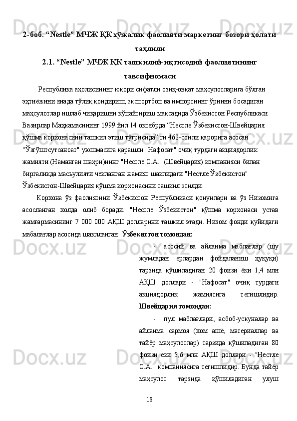 2-боб. “Nestle” МЧЖ ҚК хўжалик фаолияти маркетинг бозори ҳолати
таҳлили
2.1. “Nestle” МЧЖ ҚК ташкилий-иқтисодий фаолиятининг
тавсифномаси
  Республика аҳолисининг юқори сифатли озиқ-овқат маҳсулотларига бўлган 
эҳтиёжини янада тўлиқ қондириш, экспортбоп ва импортнинг ўрнини босадиган 
маҳсулотлар ишлаб чиқаришни кўпайтириш мақсадида Ўзбекистон Республикаси 
Вазирлар Маҳкамасининг 1999 йил 14 октябрда “Нестле Ўзбекистон-Швейцария 
қўшма корхонасини ташкил этиш тўғрисида” ги 462-сонли қарорига асосан 
"Ўзгўштсутсаноат" уюшмасига қарашли "Нафосат" очиқ турдаги акциядорлик 
жамияти (Наманган шаҳри)нинг "Нестле С.А." (Швейцария) компанияси билан 
биргаликда масъулияти чекланган жамият шаклидаги "Нестле Ўзбекистон" 
Ўзбекистон-Швейцария қўшма корхонасини ташкил этилди. 
Корхона   ўз   фаолиятини   Ўзбекистон   Республикаси   қонунлари   ва   ўз   Низомига
асосланган   холда   олиб   боради.   "Нестле   Ўзбекистон"   қўшма   корхонаси   устав
жамғармасининг   7   000   000   АҚШ   долларини   ташкил   этади.   Низом   фонди   қуйидаги
мабалағлар асосида шаклланган:  Ўзбекистон томондан: 
- асосий   ва   айланма   маблағлар   (шу
жумладан   ерлардан   фойдаланиш   ҳуқуқи)
тарзида   қўшиладиган   20   фоизи   ёки   1,4   млн
АҚШ   доллари   -   "Нафосат"   очиқ   турдаги
акциядорлик   жамиятига   тегишлидир.
Швейцария томондан: 
- пул   маблағлари,   асбоб-ускуналар   ва
айланма   сармоя   (хом   ашё,   материаллар   ва
тайёр   маҳсулотлар)   тарзида   қўшиладиган   80
фоизи   ёки   5,6   млн   АҚШ   доллари   -   "Нестле
С.А." компаниясига тегишлидир. Бунда тайёр
маҳсулот   тарзида   қўшиладиган   улуш
  18   