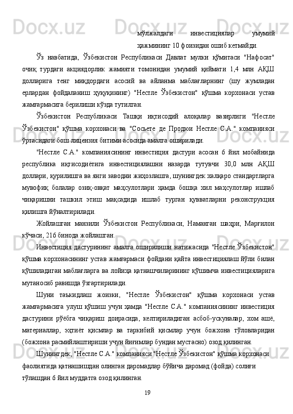 мўлжалдаги   инвестициялар   умумий
ҳажмининг 10 фоизидан ошиб кетмайди. 
Ўз   навбатида,   Ўзбекистон   Республикаси   Давлат   мулки   қўмитаси   "Нафосат"
очиқ   турдаги   акциядорлик   жамияти   томонидан   умумий   қиймати   1,4   млн   АҚШ
долларига   тенг   миқдордаги   асосий   ва   айланма   маблағларнинг   (шу   жумладан
ерлардан   фойдаланиш   ҳуқуқининг)   "Нестле   Ўзбекистон"   қўшма   корхонаси   устав
жамғармасига берилиши кўзда тутилган. 
Ўзбекистон   Республикаси   Ташқи   иқтисодий   алоқалар   вазирлиги   "Нестле
Ўзбекистон"   қўшма   корхонаси   ва   "Сосьете   де   Продюи   Нестле   С.А."   компанияси
ўртасидаги бош лицензия битими асосида амалга оширилади. 
"Нестле   С.А."   компаниясининг   инвестиция   дастури   асосан   6   йил   мобайнида
республика   иқтисодиётига   инвестициялашни   назарда   тутувчи   30,0   млн   АҚШ
доллари, қурилишга ва янги заводни жиҳозлашга, шунингдек халқаро стандартларга
мувофиқ   болалар   озиқ-овқат   маҳсулотлари   ҳамда   бошқа   хил   маҳсулотлар   ишлаб
чиқаришни   ташкил   этиш   мақсадида   ишлаб   турган   қувватларни   реконструкция
қилишга йўналтирилади. 
Жойлашган   манзили   Ўзбекистон   Республикаси,   Наманган   шаҳри,   Марғилон
кўчаси, 216 бинода жойлашган. 
Инвестиция   дастурининг   амалга   оширилиши   натижасида   "Нестле   Ўзбекистон"
қўшма корхонасининг устав жамғармаси фойдани қайта инвестициялаш йўли билан
қўшиладиган  маблағларга  ва лойиҳа қатнашчиларининг қўшимча инвестицияларига
мутаносиб равишда ўзгартирилади. 
Шуни   таъкидлаш   жоизки,   "Нестле   Ўзбекистон"   қўшма   корхонаси   устав
жамғармасига   улуш   қўшиш   учун   ҳамда   "Нестле   С.А."   компаниясининг   инвестиция
дастурини   рўёбга   чиқариш   доирасида,   келтириладиган   асбоб-ускуналар,   хом   ашё,
материаллар,   эҳтиёт   қисмлар   ва   таркибий   қисмлар   учун   божхона   тўловларидан
(божхона расмийлаштириши учун йиғимлар бундан мустасно) озод қилинган. 
Шунингдек, "Нестле С.А." компанияси "Нестле Ўзбекистон" қўшма корхонаси 
фаолиятида қатнашишдан олинган даромадлар бўйича даромад (фойда) солиғи 
тўлашдан 6 йил муддатга озод қилинган. 
  19   