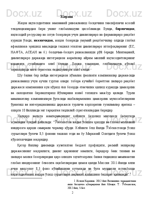 Кириш 
Жаҳон   иқтисодиётини   замонавий   ривожланиш   босқичини   тавсифловчи   асосий
тенденциялардан   бири   унинг   глобаллашуви   ҳисобланади.   Бунда,   биринчидан ,
иқтисодий ресурслар ва сотув бозорлари учун давлатлараро ва фирмалараро рақобат
кураши   ўсади,   иккинчидан,   жаҳон   бозорида   умумий   рақобатчилар   олдида   глобал
афзалликка   эришиш   мақсадида   ташкил   этилган   давлатлараро   иттифоқларнинг   (ЕС,
НАФТА,   АСЕАН   ва   б.)   босқичма-босқич   ривожланиши   рўй   беради.   Минтақавий,
давлатлараро   даражада   интеграцион   жараёнлар   айрим   миллий   иқтисодиётларнинг
аҳамияти   сусайишига   олиб   келади.   Бошқа   томондан,   глобаллашув   кўплаб
тармоқларда янги стратегик ёндашувларга олиб келди. 
Шу   билан   бир   пайда   интеграцион   хўжалик   фаолияти   компаниялар   даражасида
ривожланиш   учун   кучли   туртки   олади:   тобора   кучайиб   бораётган   халқаро   рақобат
даражаси компанияни кун кўриш ёки бозорда етакчилик қилиш курашда ҳамкорлик
ва   салоҳиятни   бирлаштириш   йўлларини   излаб   топишга   мажбур   қилади.   Турли
мамлакатлар   компаниялари   ўртасида   ишбилармонлик   ҳамкорлик   муносабатларини
ўрнатиш   ва   интеграцияланиш   даражаси   турлича   корпоратив   тузилмалар   яратиш   –
охирги 10 йилликда энг тарқалган таҳлилий стратегиялардан биридир. 
Халқаро   валюта   жамгармасининг   кейинги   баҳолаш   миссияси   баёнотида
жумладан бундай дейилади: “Ўзбекистон жадал ўсишга эришди ва глобал молиявий
инқирозга   қарши   самарали   чоралар   кўрди.   Кейинги   беш   йилда   Ўзбекистонда   ўсиш
суръатлари   ўртача   8,5   фоизни   ташкил   этди   ва   бу   Марказий   Осиёдаги   ўртача   ўсиш
кўрсаткичидан юқоридир. 
Қатор   йиллар   давомида   кузатилган   бюджет   профицити,   расмий   захиралар
даражасининг   юқорилиги,   давлат   қарзининг   камлиги,   барқарор   банк   тизими   ва
халқаро молия бозорларидан қарз олишга эҳтиёткорлик билан ёндашиш мамлакатни
глобал инқирознинг бевосита оқибатларидан  ҳимоя қилди Миссия  2011-йилда ялпи
ички   маҳсулот   8,3   фоиз   кўпайишини   кутмоқда   ва   ўрта   муддатли   истиқболда
иқтисодиётнинг юқори ўсиш суръатлари сақланиб қолишини башорат қилмоқда”. 1
 
1   Ислом Каримов. 2012 йил Ватанимиз тараққиётини
янги   босқичга   кўтарадиган   йил   бўлади.   Т.:   Ўзбекистон,
2012 йил, 5-бет. 
  2