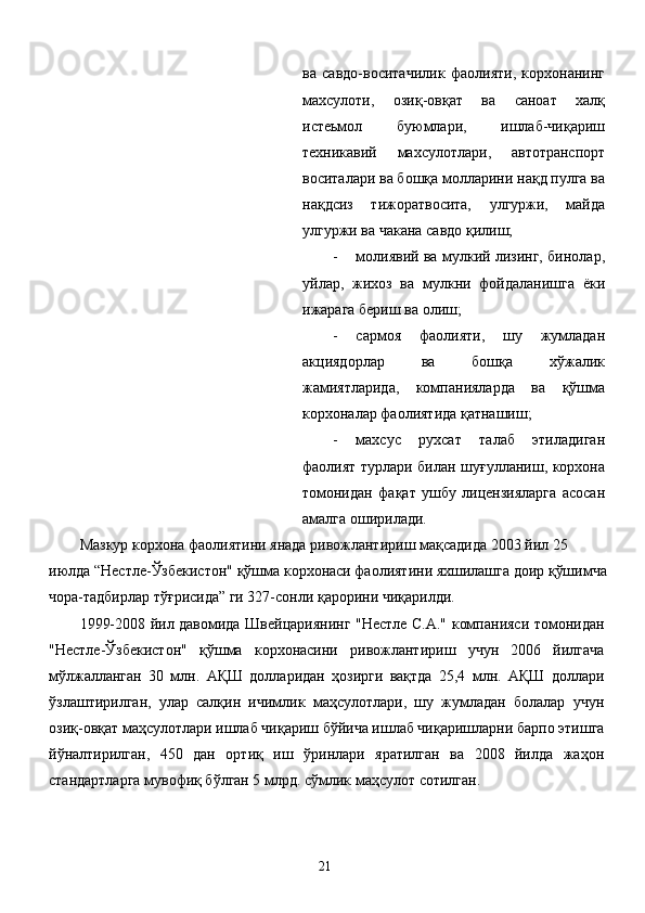 ва   савдо-воситачилик   фаолияти,   корхонанинг
махсулоти,   озиқ-овқат   ва   саноат   халқ
истеьмол   буюмлари,   ишлаб-чиқариш
техникавий   махсулотлари,   автотранспорт
воситалари ва бошқа молларини нақд пулга ва
нақдсиз   тижоратвосита,   улгуржи,   майда
улгуржи ва чакана савдо қилиш; 
- молиявий ва мулкий лизинг, бинолар,
уйлар,   жихоз   ва   мулкни   фойдаланишга   ёки
ижарага бериш ва олиш; 
- сармоя   фаолияти,   шу   жумладан
акциядорлар   ва   бошқа   хўжалик
жамиятларида,   компанияларда   ва   қўшма
корхоналар фаолиятида қатнашиш; 
- махсус   рухсат   талаб   этиладиган
фаолият турлари билан шуғулланиш, корхона
томонидан   фақат   ушбу   лицензияларга   асосан
амалга оширилади. 
Мазкур корхона фаолиятини янада ривожлантириш мақсадида 2003 йил 25 
июлда “Нестле-Ўзбекистон" қўшма корхонаси фаолиятини яхшилашга доир қўшимча
чора-тадбирлар тўғрисида” ги 327-сонли қарорини чиқарилди. 
1999-2008 йил давомида Швейцариянинг "Нестле С.А." компанияси томонидан
"Нестле-Ўзбекистон"   қўшма   корхонасини   ривожлантириш   учун   2006   йилгача
мўлжалланган   30   млн.   АҚШ   долларидан   ҳозирги   вақтда   25,4   млн.   АҚШ   доллари
ўзлаштирилган,   улар   салқин   ичимлик   маҳсулотлари,   шу   жумладан   болалар   учун
озиқ-овқат маҳсулотлари ишлаб чиқариш бўйича ишлаб чиқаришларни барпо этишга
йўналтирилган,   450   дан   ортиқ   иш   ўринлари   яратилган   ва   2008   йилда   жаҳон
стандартларга мувофиқ бўлган 5 млрд. сўмлик маҳсулот сотилган. 
 
  21   