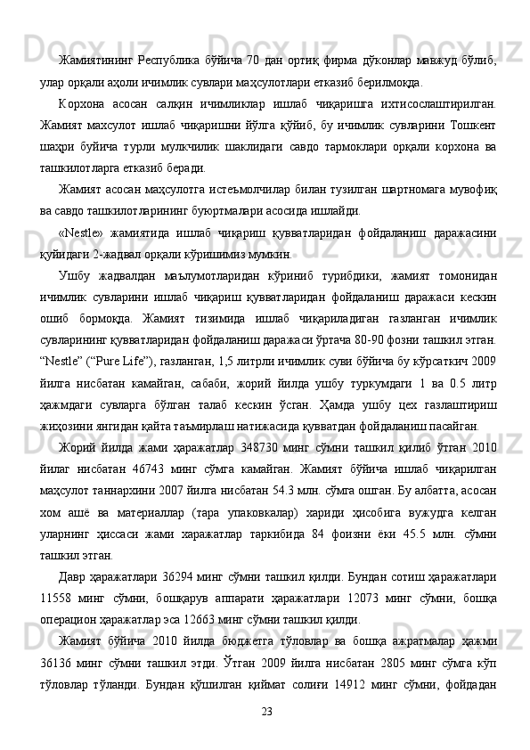 Жамиятининг   Республика   бўйича   70   дан   ортиқ   фирма   дўконлар   мавжуд   бўлиб,
улар орқали аҳоли ичимлик сувлари маҳсулотлари етказиб берилмоқда. 
Корхона   асосан   салқин   ичимликлар   ишлаб   чиқаришга   ихтисослаштирилган.
Жамият   махсулот   ишлаб   чиқаришни   йўлга   қўйиб,   бу   ичимлик   сувларини   Тошкент
шаҳри   буйича   турли   мулкчилик   шаклидаги   савдо   тармоклари   орқали   корхона   ва
ташкилотларга етказиб беради. 
Жамият асосан  маҳсулотга  истеъмолчилар билан тузилган  шартномага мувофиқ
ва савдо ташкилотларининг буюртмалари асосида ишлайди. 
«Nestle»   жамиятида   ишлаб   чиқариш   қувватларидан   фойдаланиш   даражасини
қуйидаги 2-жадвал орқали кўришимиз мумкин. 
Ушбу   жадвалдан   маълумотларидан   кўриниб   турибдики,   жамият   томонидан
ичимлик   сувларини   ишлаб   чиқариш   қувватларидан   фойдаланиш   даражаси   кескин
ошиб   бормоқда.   Жамият   тизимида   ишлаб   чиқариладиган   газланган   ичимлик
сувларининг қувватларидан фойдаланиш даражаси ўртача 80-90 фозни ташкил этган.
“Nestle” (“Pure Life”), газланган, 1,5 литрли ичимлик суви бўйича бу кўрсаткич 2009
йилга   нисбатан   камайган,   сабаби,   жорий   йилда   ушбу   туркумдаги   1   ва   0.5   литр
ҳажмдаги   сувларга   бўлган   талаб   кескин   ўсган.   Ҳамда   ушбу   цех   газлаштириш
жиҳозини янгидан қайта таъмирлаш натижасида қувватдан фойдаланиш пасайган.  
Жорий   йилда   жами   ҳаражатлар   348730   минг   сўмни   ташкил   қилиб   ўтган   2010
йилаг   нисбатан   46743   минг   сўмга   камайган.   Жамият   бўйича   ишлаб   чиқарилган
маҳсулот таннархини 2007 йилга нисбатан 54.3 млн. сўмга ошган. Бу албатта, асосан
хом   ашё   ва   материаллар   (тара   упаковкалар)   хариди   ҳисобига   вужудга   келган
уларнинг   ҳиссаси   жами   харажатлар   таркибида   84   фоизни   ёки   45.5   млн.   сўмни
ташкил этган. 
Давр ҳаражатлари 36294 минг сўмни ташкил қилди. Бундан сотиш ҳаражатлари
11558   минг   сўмни,   бошқарув   аппарати   ҳаражатлари   12073   минг   сўмни,   бошқа
операцион ҳаражатлар эса 12663 минг сўмни ташкил қилди. 
Жамият   бўйича   2010   йилда   бюджетга   тўловлар   ва   бошқа   ажратмалар   ҳажми
36136   минг   сўмни   ташкил   этди.   Ўтган   2009   йилга   нисбатан   2805   минг   сўмга   кўп
тўловлар   тўланди.   Бундан   қўшилган   қиймат   солиғи   14912   минг   сўмни,   фойдадан
  23   