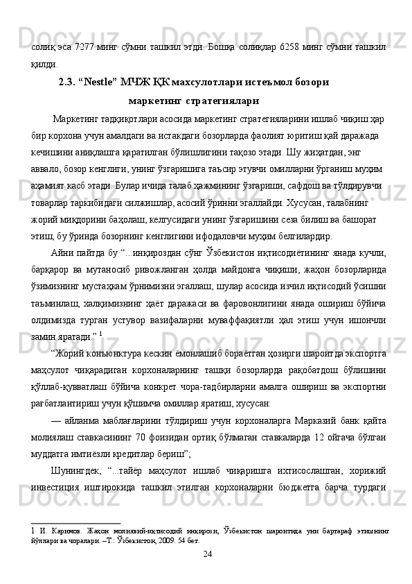 солиқ эса 7277 минг сўмни ташкил этди. Бошқа солиқлар 6258 минг сўмни ташкил
қилди. 
2.3. “Nestle” МЧЖ ҚК махсулотлари истеъмол бозори
маркетинг стратегиялари 
 Маркетинг тадқиқотлари асосида маркетинг стратегияларини ишлаб чиқиш ҳар 
бир корхона учун амалдаги ва истакдаги бозорларда фаолият юритиш қай даражада 
кечишини аниқлашга қаратилган бўлишлигини тақозо этади. Шу жиҳатдан, энг 
аввало, бозор кенглиги, унинг ўзгаришига таъсир этувчи омилларни ўрганиш муҳим 
аҳамият касб этади. Булар ичида талаб ҳажмининг ўзгариши, сафдош ва тўлдирувчи 
товарлар таркибидаги силжишлар, асосий ўринни эгаллайди. Хусусан, талабнинг 
жорий миқдорини баҳолаш, келгусидаги унинг ўзгаришини сеза билиш ва башорат 
этиш, бу ўринда бозорнинг кенглигини ифодаловчи муҳим белгилардир. 
Айни пайтда бу “...инқироздан сўнг Ўзбекистон  иқтисодиётининг  янада кучли,
барқарор   ва   мутаносиб   ривожланган   ҳолда   майдонга   чиқиши,   жаҳон   бозорларида
ўзимизнинг мустаҳкам ўрнимизни эгаллаш, шулар асосида изчил иқтисодий ўсишни
таъминлаш,   халқимизнинг   ҳаёт   даражаси   ва   фаровонлигини   янада   ошириш   бўйича
олдимизда   турган   устувор   вазифаларни   муваффақиятли   ҳал   этиш   учун   ишончли
замин яратади.”  1
 
“Жорий конъюнктура кескин ёмонлашиб бораётган ҳозирги шароитда экспортга
маҳсулот   чиқарадиган   корхоналарнинг   ташқи   бозорларда   рақобатдош   бўлишини
қўллаб-қувватлаш   бўйича   конкрет   чора-тадбирларни   амалга   ошириш   ва   экспортни
рағбатлантириш учун қўшимча омиллар яратиш, хусусан: 
—   айланма   маблағларини   тўлдириш   учун   корхоналарга   Марказий   банк   қайта
молиялаш  ставкасининг  70  фоизидан   ортиқ  бўлмаган  ставкаларда  12  ойгача  бўлган
муддатга имтиёзли кредитлар бериш”; 
Шунингдек,   “...тайёр   маҳсулот   ишлаб   чиқаришга   ихтисослашган,   хорижий
инвестиция   иштирокида   ташкил   этилган   корхоналарни   бюджетга   барча   турдаги
1   И .   Каримов .   Жаҳон   молиявий - иқтисодий   инқирози ,   Ўзбекистон   шароитида   уни   бартараф   этишнинг
йўллари   ва   чоралари . – Т .:  Ўзбекистон , 2009. 54  бет . 
  24   