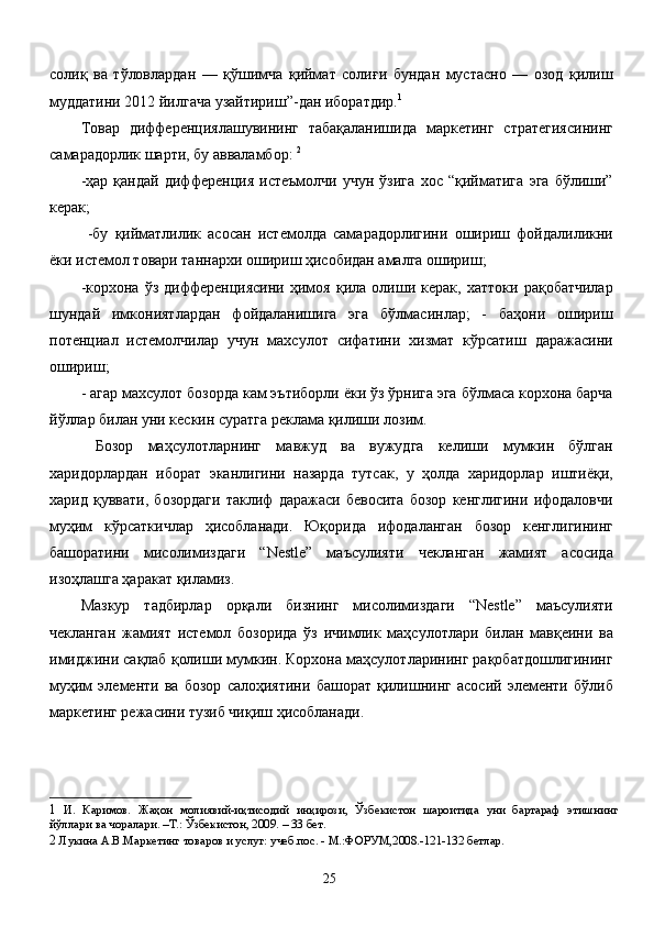 солиқ   ва   тўловлардан   —   қўшимча   қиймат   солиғи   бундан   мустасно   —   озод   қилиш
муддатини 2012 йилгача узайтириш”-дан иборатдир. 1
 
Товар   дифференциялашувининг   табақаланишида   маркетинг   стратегиясининг
самарадорлик шарти, бу авваламбор:  2
 
-ҳар   қандай   дифференция   истеъмолчи   учун   ўзига   хос   “қийматига   эга   бўлиши”
керак; 
  -бу   қийматлилик   асосан   истемолда   самарадорлигини   ошириш   фойдалиликни
ёки истемол товари таннархи ошириш ҳисобидан амалга ошириш; 
-корхона   ўз   дифференциясини   ҳимоя   қила   олиши   керак,   хаттоки   рақобатчилар
шундай   имкониятлардан   фойдаланишига   эга   бўлмасинлар;   -   баҳони   ошириш
потенциал   истемолчилар   учун   махсулот   сифатини   хизмат   кўрсатиш   даражасини
ошириш; 
- агар махсулот бозорда кам эътиборли ёки ўз ўрнига эга бўлмаса корхона барча
йўллар билан уни кескин суратга реклама қилиши лозим. 
  Бозор   маҳсулотларнинг   мавжуд   ва   вужудга   келиши   мумкин   бўлган
харидорлардан   иборат   эканлигини   назарда   тутсак,   у   ҳолда   харидорлар   иштиёқи,
харид   қуввати,   бозордаги   таклиф   даражаси   бевосита   бозор   кенглигини   ифодаловчи
муҳим   кўрсаткичлар   ҳисобланади.   Юқорида   ифодаланган   бозор   кенглигининг
башоратини   мисолимиздаги   “Nestle”   маъсулияти   чекланган   жамият   асосида
изоҳлашга ҳаракат қиламиз. 
Мазкур   тадбирлар   орқали   бизнинг   мисолимиздаги   “Nestle”   маъсулияти
чекланган   жамият   истемол   бозорида   ўз   ичимлик   маҳсулотлари   билан   мавқеини   ва
имиджини сақлаб қолиши мумкин. Корхона маҳсулотларининг рақобатдошлигининг
муҳим   элементи   ва   бозор   салоҳиятини   башорат   қилишнинг   асосий   элементи   бўлиб
маркетинг режасини тузиб чиқиш ҳисобланади. 
1   И .   Каримов .   Жаҳон   молиявий - иқтисодий   инқирози ,   Ўзбекистон   шароитида   уни   бартараф   этишнинг
йўллари   ва   чоралари . – Т .:  Ўзбекистон , 2009. – 33  бет . 
2   Лукина А.В.Маркетинг товаров и услуг: учеб.пос. - М.:ФОРУМ,2008.-121-132 бетлар. 
 
  25   