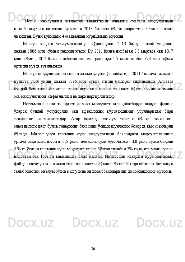 “Nestle”   маъсулияти   чекланган   жамиятнинг   ичимлик   сувлари   маҳсулотлари
ишлаб   чиқариш   ва   сотиш   ҳажмини   2013   йилгача   бўлган   маркетинг   режаси   ишлаб
чиқилган. Буни қуйидаги 4-жадвалдан кўришимиз мумкин. 
Мазкур   жадвал   маълумотларидан   кўринадики,   2013   йилда   ишлаб   чиқариш
ҳажми 1806 млн. сўмни ташкил этади. Бу 2011 йилга нисбатан 2.3 мартага ёки 1017
млн.   сўмга,   2012   йилга   нисбатан   эса   мос   равишда   1.5   мартага   ёки   573   млн.   сўмга
ортиши кўзда тутилмоқда. 
Мазкур маҳсулотларни сотиш ҳажми улуши ўз навбатида 2011 йилгача салкам 2
пунктга   ўсиб   унинг   ҳажми   1586   млн.   сўмга   етиши   башорат   қилинмоқда.   Албатта
бундай   ўсишнинг   биринчи   омили   нарх-наволар   эластиклиги   бўлса,   иккинчи   омили
эса маҳсулотнинг сифатлилиги ва харидоргирлигидир. 
Истеъмол бозори салоҳияти жамият махсулотини рақобатбардошлардан фарқли
ўлароқ   бундай   устуворлик   ёки   афзалликни   кўрсатишнинг   усулларидан   бири
талабнинг   эластиклигидир.   Агар   бозорда   маълум   товарга   бўлган   талабнинг
эластиклиги паст бўлса товарнинг бахосини ўсиши шунчалик бозорда кам сезиларли
бўлади.   Мисол   учун   ичимлик   суви   маҳсулотлари   бозоридаги   маҳсулотларнинг
ўртача баҳо эластиклиги -1,5 фоиз, ичимлик суви бўйича эса - 3,0 фоиз бўлса баҳони
5 % га ўсиши ичимлик суви маҳсулотларига бўлган талабни 7% га ва ичимлик сувига
нисбатан   эса   15%   га   камайишга   олиб   келади.   Иқтисодий   назаряга   кўра   максимал
фойда келтирувчи оптимал бахонинг юқори бўлиши ўз навбатида абсалют бирликда
талаб эластик маълум бўлса келгусида оптимал бахоларнинг хисоблашимиз мумкин.  
 
 
 
 
  26   