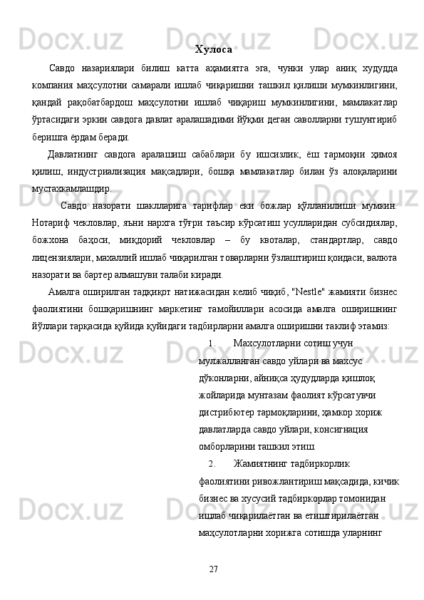 Хулоса 
  Савдо   назариялари   билиш   катта   аҳамиятга   эга,   чунки   улар   аниқ   худудда
компания   маҳсулотни   самарали   ишлаб   чиқаришни   ташкил   қилиши   мумкинлигини,
қандай   рақобатбардош   маҳсулотни   ишлаб   чиқариш   мумкинлигини,   мамлакатлар
ўртасидаги эркин савдога давлат аралашадими йўқми деган саволларни тушунтириб
беришга ёрдам беради. 
  Давлатнинг   савдога   аралашиш   сабаблари   бу   ишсизлик,   ёш   тармоқни   ҳимоя
қилиш,   индустриализация   мақсадлари,   бошқа   мамлакатлар   билан   ўз   алоқаларини
мустахкамлашдир. 
      Савдо   назорати   шаклларига   тарифлар   еки   божлар   қўлланилиши   мумкин.
Нотариф   чекловлар,   яъни   нархга   тўғри   таъсир   кўрсатиш   усулларидан   субсидиялар,
божхона   баҳоси,   миқдорий   чекловлар   –   бу   квоталар,   стандартлар,   савдо
лицензиялари, махаллий ишлаб чиқарилган товарларни ўзлаштириш қоидаси, валюта
назорати ва бартер алмашуви талаби киради. 
   Амалга оширилган тадқиқот натижасидан келиб чиқиб, "Nestle" жамияти бизнес
фаолиятини   бошқаришнинг   маркетинг   тамойиллари   асосида   амалга   оширишнинг
йўллари тарқасида қуйида қуйидаги тадбирларни амалга оширишни таклиф этамиз: 
1. Махсулотларни сотиш учун 
мулжалланган савдо уйлари ва махсус 
дўконларни, айниқса ҳудудларда қишлоқ 
жойларида мунтазам фаолият кўрсатувчи 
дистрибютер тармоқларини, ҳамкор хориж 
давлатларда савдо уйлари, консигнация 
омборларини ташкил этиш. 
2. Жамиятнинг тадбиркорлик 
фаолиятини ривожлантириш мақсадида, кичик
бизнес ва хусусий тадбиркорлар томонидан 
ишлаб чиқарилаётган ва етиштирилаётган 
маҳсулотларни хорижга сотишда уларнинг 
  27   