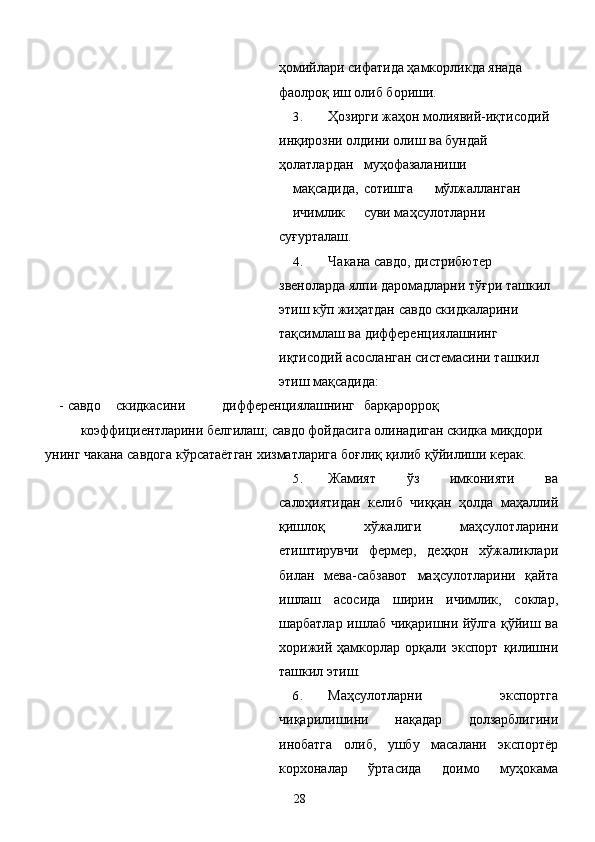 ҳомийлари сифатида ҳамкорликда янада 
фаолроқ иш олиб бориши. 
3. Ҳозирги жаҳон молиявий-иқтисодий 
инқирозни олдини олиш ва бундай 
ҳолатлардан  муҳофазаланиши 
мақсадида,  сотишга  мўлжалланган 
ичимлик  суви маҳсулотларни 
суғурталаш. 
4. Чакана савдо, дистрибютер 
звеноларда ялпи даромадларни тўғри ташкил 
этиш кўп жиҳатдан савдо скидкаларини 
тақсимлаш ва дифференциялашнинг 
иқтисодий асосланган системасини ташкил 
этиш мақсадида: 
-   савдо  скидкасини  дифференциялашнинг  барқарорроқ 
коэффициентларини белгилаш; савдо фойдасига олинадиган скидка миқдори 
унинг чакана савдога кўрсатаётган хизматларига боғлиқ қилиб қўйилиши керак. 
5. Жамият   ўз   имконияти   ва
салоҳиятидан   келиб   чиққан   ҳолда   маҳаллий
қишлоқ   хўжалиги   маҳсулотларини
етиштирувчи   фермер,   деҳқон   хўжаликлари
билан   мева-сабзавот   маҳсулотларини   қайта
ишлаш   асосида   ширин   ичимлик,   соклар,
шарбатлар ишлаб чиқаришни йўлга қўйиш ва
хорижий   ҳамкорлар   орқали   экспорт   қилишни
ташкил этиш. 
6. Маҳсулотларни   экспортга
чиқарилишини   нақадар   долзарблигини
инобатга   олиб,   ушбу   масалани   экспортёр
корхоналар   ўртасида   доимо   муҳокама
  28   