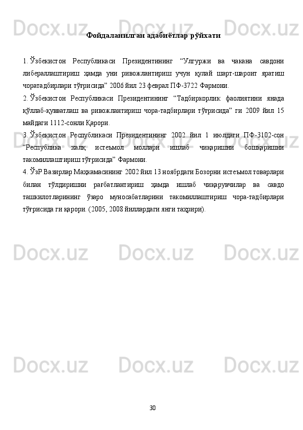 Фойдаланилган адабиётлар рўйхати
1. Ўзбекистон   Республикаси   Президентининг   “Улгуржи   ва   чакана   савдони
либераллаштириш   ҳамда   уни   ривожлантириш   учун   қулай   шарт-шароит   яратиш
чоратадбирлари тўғрисида” 2006 йил 23 феврал ПФ-3722 Фармони. 
2. Ўзбекистон   Республикаси   Президентининг   “Тадбиркорлик   фаолиятини   янада
қўллаб-қувватлаш   ва   ривожлантириш   чора-тадбирлари   тўғрисида”   ги   2009   йил   15
майдаги 1112-сонли Қарори. 
3. Ўзбекистон   Республикаси   Президентининг   2002   йил   1   июлдаги   ПФ-3102-сон
“Республика   халқ   истеъмол   моллари   ишлаб   чиқаришни   бошқаришни
такомиллаштириш тўғрисида” Фармони. 
4. ЎзР Вазирлар Маҳкамасининг 2002 йил 13 ноябрдаги Бозорни истеъмол товарлари
билан   тўлдиришни   рағбатлантириш   ҳамда   ишлаб   чиқарувчилар   ва   савдо
ташкилотларининг   ўзаро   муносабатларини   такомиллаштириш   чора-тадбирлари
тўғрисида ги қарори. (2005, 2008 йиллардаги янги таҳрири). 
  30   