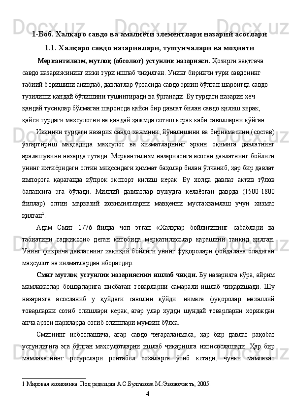 1-Боб. Халқаро савдо ва амалиёти элементлари назарий асослари
1.1. Халқаро савдо назариялари, тушунчалари ва моҳияти
 Меркантилизм, мутлоқ (абсолют) устунлик назарияси.  Ҳозирги вақтгача 
савдо назариясининг икки тури ишлаб чиқилган. Унинг биринчи тури савдонинг 
табиий боришини аниқлаб, давлатлар ўртасида савдо эркин бўлган шароитда савдо 
тузилиши қандай бўлишини тушинтиради ва ўрганади. Бу турдаги назария ҳеч 
қандай тусиқлар бўлмаган шароитда қайси бир давлат билан савдо қилиш керак, 
қайси турдаги махсулотни ва қандай ҳажмда сотиш керак каби саволларни қўйган. 
Иккинчи турдаги назария савдо хажмини, йўналишини ва бирикмасини (состав)
ўзгартириш   мақсадида   маҳсулот   ва   хизматларнинг   эркин   оқимига   давлатнинг
аралашувини назарда тутади. Меркантилизм назариясига асосан давлатнинг бойлиги
унинг ихтиёридаги олтин миқёсидаги қиммат баҳолар билан ўлчаниб, ҳар бир давлат
импортга   қараганда   кўпрок   экспорт   қилиш   керак.   Бу   холда   давлат   актив   тўлов
балансига   эга   бўлади.   Миллий   давлатлар   вужудга   келаётган   даврда   (1500-1800
йиллар)   олтин   марказий   хокимиятларни   мавқеини   мустахкамлаш   учун   хизмат
қилган 1
. 
Адам   Смит   1776   йилда   чоп   этган   «Халқлар   бойлигининг   сабаблари   ва
табиатини   тадқиқоти»   деган   китобида   меркатилистлар   қарашини   танқид   қилган.
Унинг фикрича давлатнинг хақиқий бойлиги унинг фуқоролари фойдалана оладиган
маҳсулот ва хизматлардан иборатдир. 
Смит мутлоқ устунлик назариясини ишлаб чиқди.  Бу назарияга кўра, айрим
мамлакатлар   бошқаларига   нисбатан   товарларни   самарали   ишлаб   чиқаришади.   Шу
назарияга   асосланиб   у   қуйдаги   саволни   қўйди:   нимага   фуқоролар   махаллий
товарларни   сотиб   олишлари   керак,   агар   улар   худди   шундай   товарларни   хориждан
анча арзон нархларда сотиб олишлари мумкин бўлса. 
Смитнинг   исботлашича,   агар   савдо   чегараланмаса,   ҳар   бир   давлат   рақобат
устунлигига   эга   бўлган   маҳсулотларни   ишлаб   чиқаришга   ихтисослашади.   Ҳар   бир
мамлакатнинг   ресурслари   рентабел   сохаларга   ўтиб   кетади,   чунки   мамлакат
1  Мировая экономика. Под редакции А.С.Булгакова М.:Экономистъ, 2005.   
  4   