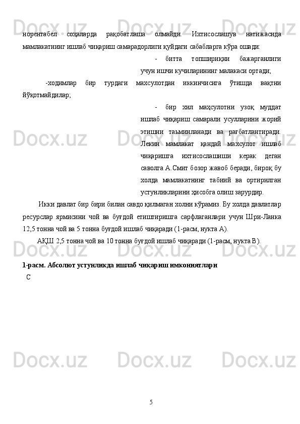 норентабел   соҳаларда   рақобатлаша   олмайди.   Ихтисослашув   натижасида
мамлакатнинг ишлаб чиқариш самарадорлиги қуйдаги сабабларга кўра ошади: 
- битта   топшириқни   бажарганлиги
учун ишчи кучиларининг малакаси ортади; 
  -ходимлар   бир   турдаги   махсулотдан   иккинчисига   ўтишда   вақтни
йўқотмайдилар; 
- бир   хил   маҳсулотни   узоқ   муддат
ишлаб   чиқариш   самарали   усулларини   жорий
этишни   таьминланади   ва   рағбатлантиради.
Лекин   мамлакат   қандай   махсулот   ишлаб
чиқаришга   ихтисослашиши   керак   деган
саволга А.Смит бозор жавоб беради, бироқ бу
холда   мамлакатнинг   табиий   ва   ортирилган
устунликларини ҳисобга олиш зарурдир. 
 Икки давлат бир бири билан савдо қилмаган холни кўрамиз. Бу холда давлатлар
ресурслар   ярмисини   чой   ва   буғдой   етиштиришга   сарфлаганлари   учун   Шри-Ланка
12,5 тонна чой ва 5 тонна буғдой ишлаб чиқаради (1-расм, нукта А). 
АҚШ 2,5 тонна чой ва 10 тонна буғдой ишлаб чиқаради (1-расм, нукта В). 
 
1-расм. Абсолют устунликда ишлаб чиқариш имкониятлари 
  С 
  5   