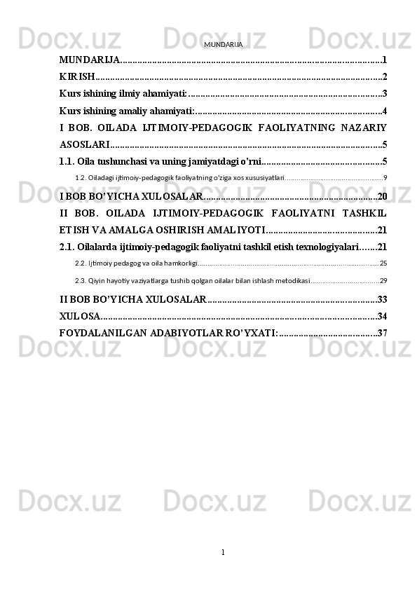 MUNDARIJA
MUNDARIJA .......................................................................................................... 1
KIRISH ..................................................................................................................... 2
Kurs ishining ilmiy ahamiyati: ............................................................................... 3
Kurs ishining amaliy ahamiyati: ............................................................................ 4
I   BOB.   OILADA   IJTIMOIY-PEDAGOGIK   FAOLIYATNING   NAZARIY
ASOSLARI ............................................................................................................... 5
1.1. Oila tushunchasi va uning jamiyatdagi o'rni ................................................. 5
1.2. Oiladagi ijtimoiy-pedagogik faoliyatning o'ziga xos xususiyatlari .................................................. 9
I BOB BO’YICHA XULOSALAR ....................................................................... 20
II   BOB.   OILADA   IJTIMOIY-PEDAGOGIK   FAOLIYATNI   TASHKIL
ETISH VA AMALGA OSHIRISH AMALIYOTI ............................................. 21
2.1. Oilalarda ijtimoiy-pedagogik faoliyatni tashkil etish texnologiyalari ....... 21
2.2. Ijtimoiy pedagog va oila hamkorligi ............................................................................................ 25
2.3. Qiyin hayotiy vaziyatlarga tushib qolgan oilalar bilan ishlash metodikasi ................................... 29
II BOB BO’YICHA XULOSALAR ..................................................................... 33
XULOSA ................................................................................................................ 34
FOYDALANILGAN ADABIYOTLAR RO’YXATI: ........................................ 37
1 