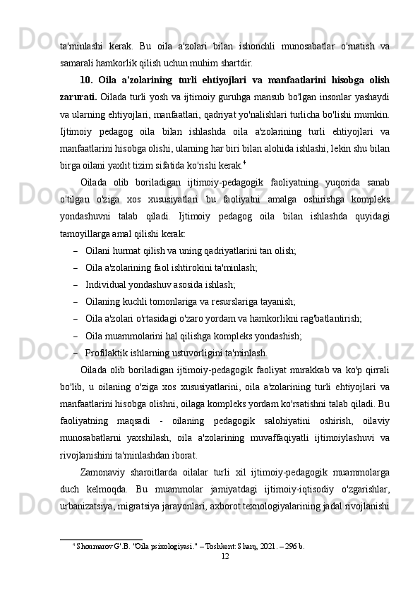 ta'minlashi   kerak.   Bu   oila   a'zolari   bilan   ishonchli   munosabatlar   o'rnatish   va
samarali hamkorlik qilish uchun muhim shartdir.
10.   Oila   a'zolarining   turli   ehtiyojlari   va   manfaatlarini   hisobga   olish
zarurati.   Oilada turli yosh va ijtimoiy guruhga mansub bo'lgan insonlar yashaydi
va ularning ehtiyojlari, manfaatlari, qadriyat yo'nalishlari turlicha bo'lishi mumkin.
Ijtimoiy   pedagog   oila   bilan   ishlashda   oila   a'zolarining   turli   ehtiyojlari   va
manfaatlarini hisobga olishi, ularning har biri bilan alohida ishlashi, lekin shu bilan
birga oilani yaxlit tizim sifatida ko'rishi kerak. 4
Oilada   olib   boriladigan   ijtimoiy-pedagogik   faoliyatning   yuqorida   sanab
o'tilgan   o'ziga   xos   xususiyatlari   bu   faoliyatni   amalga   oshirishga   kompleks
yondashuvni   talab   qiladi.   Ijtimoiy   pedagog   oila   bilan   ishlashda   quyidagi
tamoyillarga amal qilishi kerak:
 Oilani hurmat qilish va uning qadriyatlarini tan olish;
 Oila a'zolarining faol ishtirokini ta'minlash;
 Individual yondashuv asosida ishlash;
 Oilaning kuchli tomonlariga va resurslariga tayanish;
 Oila a'zolari o'rtasidagi o'zaro yordam va hamkorlikni rag'batlantirish;
 Oila muammolarini hal qilishga kompleks yondashish;
 Profilaktik ishlarning ustuvorligini ta'minlash.
Oilada olib boriladigan  ijtimoiy-pedagogik faoliyat  murakkab va  ko'p qirrali
bo'lib,   u   oilaning   o'ziga   xos   xususiyatlarini,   oila   a'zolarining   turli   ehtiyojlari   va
manfaatlarini hisobga olishni, oilaga kompleks yordam ko'rsatishni talab qiladi. Bu
faoliyatning   maqsadi   -   oilaning   pedagogik   salohiyatini   oshirish,   oilaviy
munosabatlarni   yaxshilash,   oila   a'zolarining   muvaffaqiyatli   ijtimoiylashuvi   va
rivojlanishini ta'minlashdan iborat.
Zamonaviy   sharoitlarda   oilalar   turli   xil   ijtimoiy-pedagogik   muammolarga
duch   kelmoqda.   Bu   muammolar   jamiyatdagi   ijtimoiy-iqtisodiy   o'zgarishlar,
urbanizatsiya, migratsiya jarayonlari, axborot texnologiyalarining jadal rivojlanishi
4
  Shoumarov G'.B. "Oila psixologiyasi." – Toshkent: Sharq, 2021. – 296 b. 
12 