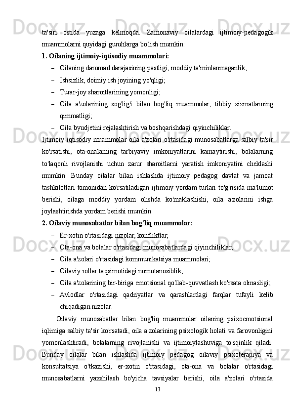 ta'siri   ostida   yuzaga   kelmoqda.   Zamonaviy   oilalardagi   ijtimoiy-pedagogik
muammolarni quyidagi guruhlarga bo'lish mumkin:
1. Oilaning ijtimoiy-iqtisodiy muammolari:
 Oilaning daromad darajasining pastligi, moddiy ta'minlanmaganlik;
 Ishsizlik, doimiy ish joyining yo'qligi;
 Turar-joy sharoitlarining yomonligi;
 Oila   a'zolarining   sog'lig'i   bilan   bog'liq   muammolar,   tibbiy   xizmatlarning
qimmatligi;
 Oila byudjetini rejalashtirish va boshqarishdagi qiyinchiliklar.
Ijtimoiy-iqtisodiy muammolar oila a'zolari o'rtasidagi  munosabatlarga salbiy ta'sir
ko'rsatishi,   ota-onalarning   tarbiyaviy   imkoniyatlarini   kamaytirishi,   bolalarning
to'laqonli   rivojlanishi   uchun   zarur   sharoitlarni   yaratish   imkoniyatini   cheklashi
mumkin.   Bunday   oilalar   bilan   ishlashda   ijtimoiy   pedagog   davlat   va   jamoat
tashkilotlari tomonidan ko'rsatiladigan ijtimoiy yordam turlari to'g'risida ma'lumot
berishi,   oilaga   moddiy   yordam   olishda   ko'maklashishi,   oila   a'zolarini   ishga
joylashtirishda yordam berishi mumkin.
2. Oilaviy munosabatlar bilan bog'liq muammolar:
 Er-xotin o'rtasidagi nizolar, konfliktlar;
 Ota-ona va bolalar o'rtasidagi munosabatlardagi qiyinchiliklar;
 Oila a'zolari o'rtasidagi kommunikatsiya muammolari;
 Oilaviy rollar taqsimotidagi nomutanosiblik;
 Oila a'zolarining bir-biriga emotsional qo'llab-quvvatlash ko'rsata olmasligi;
 Avlodlar   o'rtasidagi   qadriyatlar   va   qarashlardagi   farqlar   tufayli   kelib
chiqadigan nizolar.
Oilaviy   munosabatlar   bilan   bog'liq   muammolar   oilaning   psixoemotsional
iqlimiga salbiy ta'sir ko'rsatadi, oila a'zolarining psixologik holati va farovonligini
yomonlashtiradi,   bolalarning   rivojlanishi   va   ijtimoiylashuviga   to'sqinlik   qiladi.
Bunday   oilalar   bilan   ishlashda   ijtimoiy   pedagog   oilaviy   psixoterapiya   va
konsultatsiya   o'tkazishi,   er-xotin   o'rtasidagi,   ota-ona   va   bolalar   o'rtasidagi
munosabatlarni   yaxshilash   bo'yicha   tavsiyalar   berishi,   oila   a'zolari   o'rtasida
13 