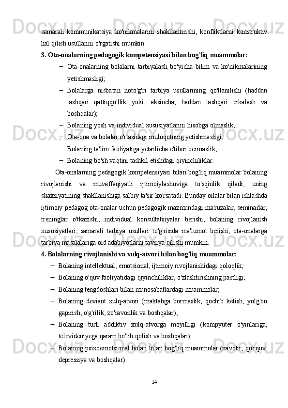 samarali   kommunikatsiya   ko'nikmalarini   shakllantirishi,   konfliktlarni   konstruktiv
hal qilish usullarini o'rgatishi mumkin.
3. Ota-onalarning pedagogik kompetensiyasi bilan bog'liq muammolar:
 Ota-onalarning   bolalarni   tarbiyalash   bo'yicha   bilim   va   ko'nikmalarining
yetishmasligi;
 Bolalarga   nisbatan   noto'g'ri   tarbiya   usullarining   qo'llanilishi   (haddan
tashqari   qattiqqo'llik   yoki,   aksincha,   haddan   tashqari   erkalash   va
boshqalar);
 Bolaning yosh va individual xususiyatlarini hisobga olmaslik;
 Ota-ona va bolalar o'rtasidagi muloqotning yetishmasligi;
 Bolaning ta'lim faoliyatiga yetarlicha e'tibor bermaslik;
 Bolaning bo'sh vaqtini tashkil etishdagi qiyinchiliklar.
Ota-onalarning pedagogik kompetensiyasi bilan bog'liq muammolar bolaning
rivojlanishi   va   muvaffaqiyatli   ijtimoiylashuviga   to'sqinlik   qiladi,   uning
shaxsiyatining shakllanishiga salbiy ta'sir ko'rsatadi. Bunday oilalar bilan ishlashda
ijtimoiy pedagog ota-onalar uchun pedagogik mazmundagi ma'ruzalar, seminarlar,
treninglar   o'tkazishi,   individual   konsultatsiyalar   berishi,   bolaning   rivojlanish
xususiyatlari,   samarali   tarbiya   usullari   to'g'risida   ma'lumot   berishi,   ota-onalarga
tarbiya masalalariga oid adabiyotlarni tavsiya qilishi mumkin.
4. Bolalarning rivojlanishi va xulq-atvori bilan bog'liq muammolar:
 Bolaning intellektual, emotsional, ijtimoiy rivojlanishidagi qoloqlik;
 Bolaning o'quv faoliyatidagi qiyinchiliklar, o'zlashtirishning pastligi;
 Bolaning tengdoshlari bilan munosabatlardagi muammolar;
 Bolaning   deviant   xulq-atvori   (maktabga   bormaslik,   qochib   ketish,   yolg'on
gapirish, o'g'rilik, zo'ravonlik va boshqalar);
 Bolaning   turli   addiktiv   xulq-atvorga   moyilligi   (kompyuter   o'yinlariga,
televideniyega qaram bo'lib qolish va boshqalar);
 Bolaning psixoemotsional holati bilan bog'liq muammolar (xavotir, qo'rquv,
depressiya va boshqalar).
14 