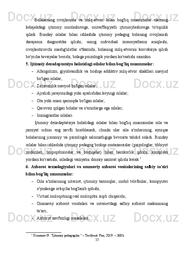 Bolalarning   rivojlanishi   va   xulq-atvori   bilan   bog'liq   muammolar   ularning
kelajakdagi   ijtimoiy   moslashuviga,   muvaffaqiyatli   ijtimoiylashuviga   to'sqinlik
qiladi.   Bunday   oilalar   bilan   ishlashda   ijtimoiy   pedagog   bolaning   rivojlanish
darajasini   diagnostika   qilishi,   uning   individual   xususiyatlarini   aniqlashi,
rivojlantiruvchi   mashg'ulotlar   o'tkazishi,   bolaning   xulq-atvorini   korreksiya   qilish
bo'yicha tavsiyalar berishi, bolaga psixologik yordam ko'rsatishi mumkin.
5. Ijtimoiy dezadaptatsiya holatidagi oilalar bilan bog'liq muammolar:
 Alkogolizm,   giyohvandlik   va   boshqa   addiktiv   xulq-atvor   shakllari   mavjud
bo'lgan oilalar;
 Zo'ravonlik mavjud bo'lgan oilalar;
 Ajralish jarayonidagi yoki ajralishdan keyingi oilalar;
 Ota yoki onasi qamoqda bo'lgan oilalar;
 Qarovsiz qolgan bolalar va o'smirlarga ega oilalar;
 Immigrantlar oilalari.
Ijtimoiy   dezadaptatsiya   holatidagi   oilalar   bilan   bog'liq   muammolar   oila   va
jamiyat   uchun   eng   xavfli   hisoblanadi,   chunki   ular   oila   a'zolarining,   ayniqsa
bolalarning   jismoniy   va   psixologik   salomatligiga   bevosita   tahdid   soladi.   Bunday
oilalar bilan ishlashda ijtimoiy pedagog boshqa mutaxassislar (psixologlar, tibbiyot
xodimlari,   huquqshunoslar   va   boshqalar)   bilan   hamkorlik   qilishi,   kompleks
yordam ko'rsatishi, oiladagi vaziyatni doimiy nazorat qilishi kerak. 5
6.   Axborot   texnologiyalari   va   ommaviy   axborot   vositalarining   salbiy   ta'siri
bilan bog'liq muammolar:
 Oila   a'zolarining   internet,   ijtimoiy   tarmoqlar,   mobil   telefonlar,   kompyuter
o'yinlariga ortiqcha bog'lanib qolishi;
 Virtual muloqotning real muloqotni siqib chiqarishi;
 Ommaviy   axborot   vositalari   va   internetdagi   salbiy   axborot   makonining
ta'siri;
 Axborot xavfsizligi masalalari;
5
  Usmonov N. "Ijtimoiy pedagogika." – Toshkent: Fan, 2019. – 268 b. 
15 