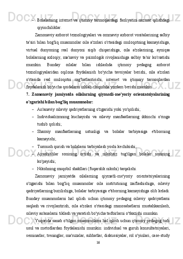  Bolalarning internet va ijtimoiy tarmoqlardagi faoliyatini nazorat qilishdagi
qiyinchiliklar.
Zamonaviy axborot texnologiyalari va ommaviy axborot vositalarining salbiy
ta'siri bilan bog'liq muammolar oila a'zolari o'rtasidagi muloqotning kamayishiga,
virtual   dunyoning   real   dunyoni   siqib   chiqarishiga,   oila   a'zolarining,   ayniqsa
bolalarning   axloqiy,   ma'naviy   va   psixologik   rivojlanishiga   salbiy   ta'sir   ko'rsatishi
mumkin.   Bunday   oilalar   bilan   ishlashda   ijtimoiy   pedagog   axborot
texnologiyalaridan   oqilona   foydalanish   bo'yicha   tavsiyalar   berishi,   oila   a'zolari
o'rtasida   real   muloqotni   rag'batlantirishi,   internet   va   ijtimoiy   tarmoqlardan
foydalanish bo'yicha qoidalarni ishlab chiqishda yordam berishi mumkin.
7.   Zamonaviy   jamiyatda   oilalarning   qiymatli-me'yoriy   orientatsiyalarining
o'zgarishi bilan bog'liq muammolar:
 An'anaviy oilaviy qadriyatlarning o'zgarishi yoki yo'qolishi;
 Individualizmning   kuchayishi   va   oilaviy   manfaatlarning   ikkinchi   o'ringa
tushib qolishi;
 Shaxsiy   manfaatlarning   ustunligi   va   bolalar   tarbiyasiga   e'tiborning
kamayishi;
 Turmush qurish va bolalarni tarbiyalash yoshi kechikishi;
 Ajrashishlar   sonining   ortishi   va   nikohsiz   tug'ilgan   bolalar   sonining
ko'payishi;
 Nikohning muqobil shakllari (fuqarolik nikohi) tarqalishi.
Zamonaviy   jamiyatda   oilalarning   qiymatli-me'yoriy   orientatsiyalarining
o'zgarishi   bilan   bog'liq   muammolar   oila   institutining   zaiflashishiga,   oilaviy
qadriyatlarning buzilishiga, bolalar tarbiyasiga e'tiborning kamayishiga olib keladi.
Bunday   muammolarni   hal   qilish   uchun   ijtimoiy   pedagog   oilaviy   qadriyatlarni
saqlash   va   rivojlantirish,   oila   a'zolari   o'rtasidagi   munosabatlarni   mustahkamlash,
oilaviy an'analarni tiklash va yaratish bo'yicha tadbirlarni o'tkazishi mumkin.
Yuqorida sanab o'tilgan muammolarni hal qilish uchun ijtimoiy pedagog turli
usul   va   metodlardan   foydalanishi   mumkin:   individual   va   guruh   konsultatsiyalari,
seminarlar, treninglar, ma'ruzalar, suhbatlar, diskussiyalar, rol o'yinlari, case-study
16 