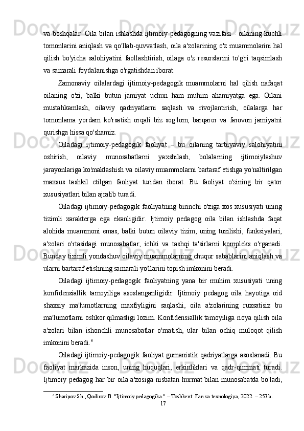 va boshqalar. Oila bilan ishlashda ijtimoiy pedagogning vazifasi - oilaning kuchli
tomonlarini aniqlash va qo'llab-quvvatlash, oila a'zolarining o'z muammolarini hal
qilish   bo'yicha   salohiyatini   faollashtirish,   oilaga   o'z   resurslarini   to'g'ri   taqsimlash
va samarali foydalanishga o'rgatishdan iborat.
Zamonaviy   oilalardagi   ijtimoiy-pedagogik   muammolarni   hal   qilish   nafaqat
oilaning   o'zi,   balki   butun   jamiyat   uchun   ham   muhim   ahamiyatga   ega.   Oilani
mustahkamlash,   oilaviy   qadriyatlarni   saqlash   va   rivojlantirish,   oilalarga   har
tomonlama   yordam   ko'rsatish   orqali   biz   sog'lom,   barqaror   va   farovon   jamiyatni
qurishga hissa qo'shamiz.
Oiladagi   ijtimoiy-pedagogik   faoliyat   –   bu   oilaning   tarbiyaviy   salohiyatini
oshirish,   oilaviy   munosabatlarni   yaxshilash,   bolalarning   ijtimoiylashuv
jarayonlariga ko'maklashish va oilaviy muammolarni bartaraf etishga yo'naltirilgan
maxsus   tashkil   etilgan   faoliyat   turidan   iborat.   Bu   faoliyat   o'zining   bir   qator
xususiyatlari bilan ajralib turadi.
Oiladagi ijtimoiy-pedagogik faoliyatning birinchi o'ziga xos xususiyati uning
tizimli   xarakterga   ega   ekanligidir.   Ijtimoiy   pedagog   oila   bilan   ishlashda   faqat
alohida   muammoni   emas,   balki   butun   oilaviy   tizim,   uning   tuzilishi,   funksiyalari,
a'zolari   o'rtasidagi   munosabatlar,   ichki   va   tashqi   ta'sirlarni   kompleks   o'rganadi.
Bunday tizimli yondashuv oilaviy muammolarning chuqur sabablarini aniqlash va
ularni bartaraf etishning samarali yo'llarini topish imkonini beradi.
Oiladagi   ijtimoiy-pedagogik   faoliyatning   yana   bir   muhim   xususiyati   uning
konfidensiallik   tamoyiliga   asoslanganligidir.   Ijtimoiy   pedagog   oila   hayotiga   oid
shaxsiy   ma'lumotlarning   maxfiyligini   saqlashi,   oila   a'zolarining   ruxsatisiz   bu
ma'lumotlarni oshkor qilmasligi lozim. Konfidensiallik tamoyiliga rioya qilish oila
a'zolari   bilan   ishonchli   munosabatlar   o'rnatish,   ular   bilan   ochiq   muloqot   qilish
imkonini beradi. 6
Oiladagi ijtimoiy-pedagogik faoliyat gumanistik qadriyatlarga asoslanadi. Bu
faoliyat   markazida   inson,   uning   huquqlari,   erkinliklari   va   qadr-qimmati   turadi.
Ijtimoiy pedagog har bir oila a'zosiga nisbatan hurmat bilan munosabatda bo'ladi,
6
  Sharipov Sh., Qodirov B. "Ijtimoiy pedagogika." – Toshkent: Fan va texnologiya, 2022. – 257 b. 
17 