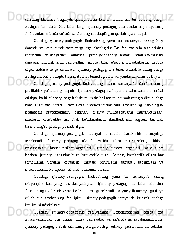ularning   fikrlarini   tinglaydi,   qadriyatlarini   hurmat   qiladi,   har   bir   oilaning   o'ziga
xosligini   tan   oladi.   Shu   bilan   birga,   ijtimoiy   pedagog   oila   a'zolarini   jamiyatning
faol a'zolari sifatida ko'radi va ularning mustaqilligini qo'llab-quvvatlaydi.
Oiladagi   ijtimoiy-pedagogik   faoliyatning   yana   bir   xususiyati   uning   ko'p
darajali   va   ko'p   qirrali   xarakterga   ega   ekanligidir.   Bu   faoliyat   oila   a'zolarining
individual   xususiyatlari,   oilaning   ijtimoiy-iqtisodiy   ahvoli,   madaniy-ma'rifiy
darajasi,   turmush   tarzi,   qadriyatlari,   jamiyat   bilan   o'zaro   munosabatlarini   hisobga
olgan  holda  amalga  oshiriladi.  Ijtimoiy  pedagog   oila  bilan  ishlashda   uning  o'ziga
xosligidan kelib chiqib, turli metodlar, texnologiyalar va yondashuvlarni qo'llaydi.
Oiladagi   ijtimoiy-pedagogik   faoliyatning   muhim   xususiyatlaridan   biri   uning
profilaktik yo'naltirilganligidir. Ijtimoiy pedagog nafaqat mavjud muammolarni hal
etishga, balki oilada yuzaga kelishi mumkin bo'lgan muammolarning oldini olishga
ham   ahamiyat   beradi.   Profilaktik   chora-tadbirlar   oila   a'zolarining   psixologik-
pedagogik   savodxonligini   oshirish,   oilaviy   munosabatlarni   mustahkamlash,
nizolarni   konstruktiv   hal   etish   ko'nikmalarini   shakllantirish,   sog'lom   turmush
tarzini targ'ib qilishga yo'naltirilgan.
Oiladagi   ijtimoiy-pedagogik   faoliyat   tarmoqli   hamkorlik   tamoyiliga
asoslanadi.   Ijtimoiy   pedagog   o'z   faoliyatida   ta'lim   muassasalari,   tibbiyot
muassasalari,   huquq-tartibot   organlari,   ijtimoiy   himoya   organlari,   mahalla   va
boshqa   ijtimoiy   institutlar   bilan   hamkorlik   qiladi.   Bunday   hamkorlik   oilaga   har
tomonlama   yordam   ko'rsatish,   mavjud   resurslarni   samarali   taqsimlash   va
muammolarni kompleks hal etish imkonini beradi.
Oiladagi   ijtimoiy-pedagogik   faoliyatning   yana   bir   xususiyati   uning
ixtiyoriylik   tamoyiliga   asoslanganligidir.   Ijtimoiy   pedagog   oila   bilan   ishlashni
faqat uning a'zolarining roziligi bilan amalga oshiradi. Ixtiyoriylik tamoyiliga rioya
qilish   oila   a'zolarining   faolligini,   ijtimoiy-pedagogik   jarayonda   ishtirok   etishga
intilishini ta'minlaydi.
Oiladagi   ijtimoiy-pedagogik   faoliyatning   O'zbekistondagi   o'ziga   xos
xususiyatlaridan   biri   uning   milliy   qadriyatlar   va   an'analarga   asoslanganligidir.
Ijtimoiy   pedagog   o'zbek   oilasining   o'ziga   xosligi,   oilaviy   qadriyatlar,   urf-odatlar,
18 