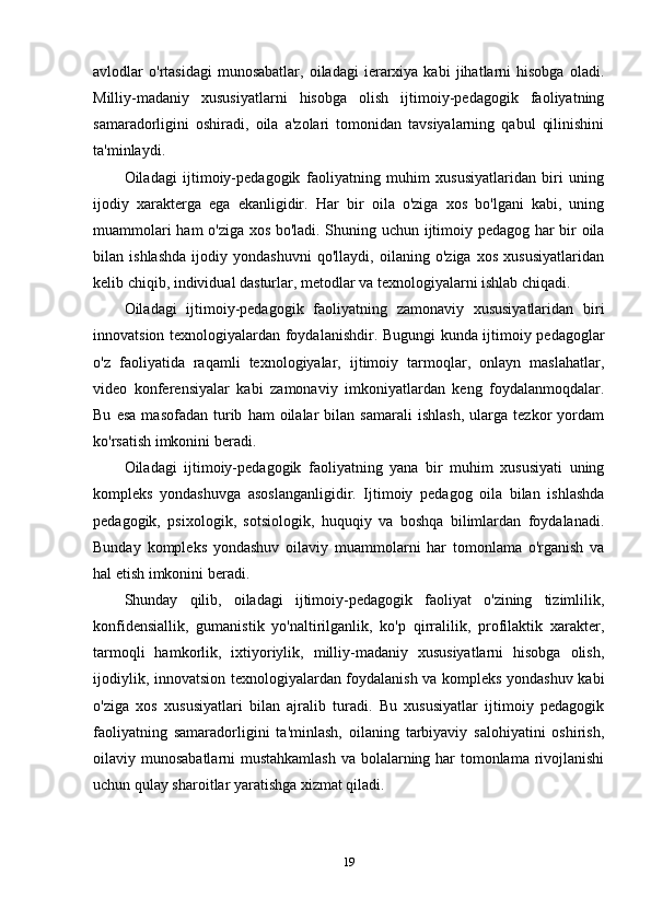 avlodlar   o'rtasidagi   munosabatlar,   oiladagi   ierarxiya  kabi   jihatlarni   hisobga   oladi.
Milliy-madaniy   xususiyatlarni   hisobga   olish   ijtimoiy-pedagogik   faoliyatning
samaradorligini   oshiradi,   oila   a'zolari   tomonidan   tavsiyalarning   qabul   qilinishini
ta'minlaydi.
Oiladagi   ijtimoiy-pedagogik   faoliyatning   muhim   xususiyatlaridan   biri   uning
ijodiy   xarakterga   ega   ekanligidir.   Har   bir   oila   o'ziga   xos   bo'lgani   kabi,   uning
muammolari ham o'ziga xos bo'ladi. Shuning uchun ijtimoiy pedagog har bir oila
bilan   ishlashda   ijodiy   yondashuvni   qo'llaydi,   oilaning   o'ziga   xos   xususiyatlaridan
kelib chiqib, individual dasturlar, metodlar va texnologiyalarni ishlab chiqadi.
Oiladagi   ijtimoiy-pedagogik   faoliyatning   zamonaviy   xususiyatlaridan   biri
innovatsion texnologiyalardan foydalanishdir. Bugungi kunda ijtimoiy pedagoglar
o'z   faoliyatida   raqamli   texnologiyalar,   ijtimoiy   tarmoqlar,   onlayn   maslahatlar,
video   konferensiyalar   kabi   zamonaviy   imkoniyatlardan   keng   foydalanmoqdalar.
Bu   esa   masofadan   turib   ham   oilalar   bilan  samarali   ishlash,   ularga   tezkor   yordam
ko'rsatish imkonini beradi.
Oiladagi   ijtimoiy-pedagogik   faoliyatning   yana   bir   muhim   xususiyati   uning
kompleks   yondashuvga   asoslanganligidir.   Ijtimoiy   pedagog   oila   bilan   ishlashda
pedagogik,   psixologik,   sotsiologik,   huquqiy   va   boshqa   bilimlardan   foydalanadi.
Bunday   kompleks   yondashuv   oilaviy   muammolarni   har   tomonlama   o'rganish   va
hal etish imkonini beradi.
Shunday   qilib,   oiladagi   ijtimoiy-pedagogik   faoliyat   o'zining   tizimlilik,
konfidensiallik,   gumanistik   yo'naltirilganlik,   ko'p   qirralilik,   profilaktik   xarakter,
tarmoqli   hamkorlik,   ixtiyoriylik,   milliy-madaniy   xususiyatlarni   hisobga   olish,
ijodiylik, innovatsion texnologiyalardan foydalanish va kompleks yondashuv kabi
o'ziga   xos   xususiyatlari   bilan   ajralib   turadi.   Bu   xususiyatlar   ijtimoiy   pedagogik
faoliyatning   samaradorligini   ta'minlash,   oilaning   tarbiyaviy   salohiyatini   oshirish,
oilaviy munosabatlarni mustahkamlash  va bolalarning har tomonlama rivojlanishi
uchun qulay sharoitlar yaratishga xizmat qiladi.
19 
