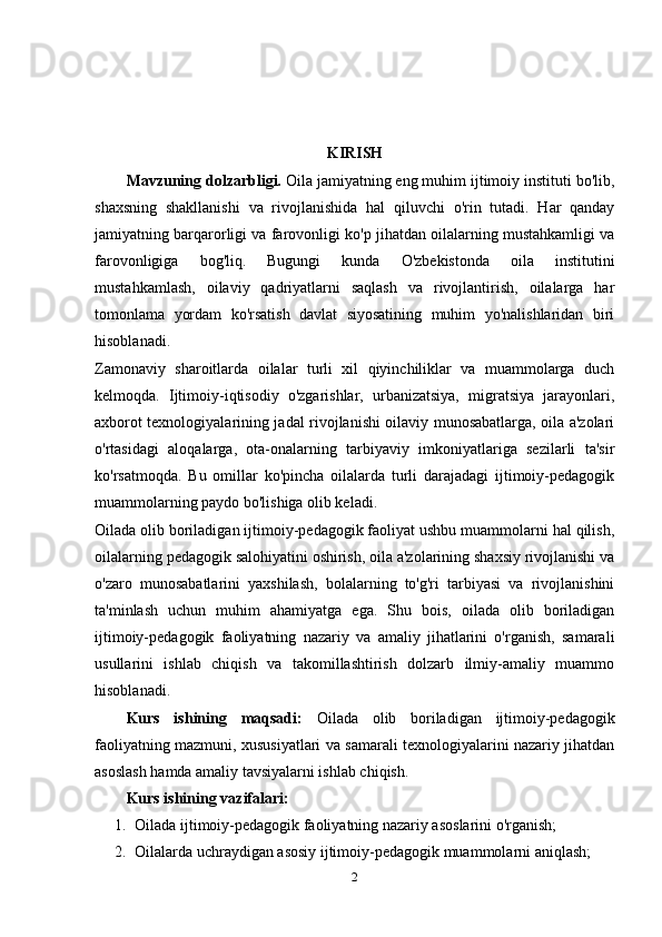 KIRISH
Mavzuning dolzarbligi.  Oila jamiyatning eng muhim ijtimoiy instituti bo'lib,
shaxsning   shakllanishi   va   rivojlanishida   hal   qiluvchi   o'rin   tutadi.   Har   qanday
jamiyatning barqarorligi va farovonligi ko'p jihatdan oilalarning mustahkamligi va
farovonligiga   bog'liq.   Bugungi   kunda   O'zbekistonda   oila   institutini
mustahkamlash,   oilaviy   qadriyatlarni   saqlash   va   rivojlantirish,   oilalarga   har
tomonlama   yordam   ko'rsatish   davlat   siyosatining   muhim   yo'nalishlaridan   biri
hisoblanadi.
Zamonaviy   sharoitlarda   oilalar   turli   xil   qiyinchiliklar   va   muammolarga   duch
kelmoqda.   Ijtimoiy-iqtisodiy   o'zgarishlar,   urbanizatsiya,   migratsiya   jarayonlari,
axborot texnologiyalarining jadal rivojlanishi oilaviy munosabatlarga, oila a'zolari
o'rtasidagi   aloqalarga,   ota-onalarning   tarbiyaviy   imkoniyatlariga   sezilarli   ta'sir
ko'rsatmoqda.   Bu   omillar   ko'pincha   oilalarda   turli   darajadagi   ijtimoiy-pedagogik
muammolarning paydo bo'lishiga olib keladi.
Oilada olib boriladigan ijtimoiy-pedagogik faoliyat ushbu muammolarni hal qilish,
oilalarning pedagogik salohiyatini oshirish, oila a'zolarining shaxsiy rivojlanishi va
o'zaro   munosabatlarini   yaxshilash,   bolalarning   to'g'ri   tarbiyasi   va   rivojlanishini
ta'minlash   uchun   muhim   ahamiyatga   ega.   Shu   bois,   oilada   olib   boriladigan
ijtimoiy-pedagogik   faoliyatning   nazariy   va   amaliy   jihatlarini   o'rganish,   samarali
usullarini   ishlab   chiqish   va   takomillashtirish   dolzarb   ilmiy-amaliy   muammo
hisoblanadi.
Kurs   ishining   maqsadi:   Oilada   olib   boriladigan   ijtimoiy-pedagogik
faoliyatning mazmuni, xususiyatlari va samarali texnologiyalarini nazariy jihatdan
asoslash hamda amaliy tavsiyalarni ishlab chiqish.
Kurs   ishining  vazifalari:
1. Oilada ijtimoiy-pedagogik faoliyatning nazariy asoslarini o'rganish;
2. Oilalarda uchraydigan asosiy ijtimoiy-pedagogik muammolarni aniqlash;
2 