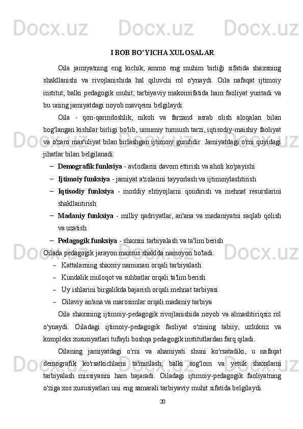 I BOB BO’YICHA XULOSALAR
Oila   jamiyatning   eng   kichik,   ammo   eng   muhim   birliği   sifatida   shaxsning
shakllanishi   va   rivojlanishida   hal   qiluvchi   rol   o'ynaydi.   Oila   nafaqat   ijtimoiy
institut, balki pedagogik muhit, tarbiyaviy makonsifatida ham faoliyat yuritadi va
bu uning jamiyatdagi noyob mavqeini belgilaydi.
Oila   -   qon-qarindoshlik,   nikoh   va   farzand   asrab   olish   aloqalari   bilan
bog'langan kishilar birligi bo'lib, umumiy turmush tarzi, iqtisodiy-maishiy faoliyat
va o'zaro mas'uliyat bilan birlashgan ijtimoiy guruhdir. Jamiyatdagi o'rni quyidagi
jihatlar bilan belgilanadi:
 Demografik funksiya  - avlodlarni davom ettirish va aholi ko'payishi
 Ijtimoiy funksiya  - jamiyat a'zolarini tayyorlash va ijtimoiylashtirish
 Iqtisodiy   funksiya   -   moddiy   ehtiyojlarni   qondirish   va   mehnat   resurslarini
shakllantirish
 Madaniy funksiya   - milliy qadriyatlar, an'ana  va madaniyatni  saqlab  qolish
va uzatish
 Pedagogik funksiya  - shaxsni tarbiyalash va ta'lim berish
Oilada pedagogik jarayon maxsus shaklda namoyon bo'ladi:
 Kattalarning shaxsiy namunasi orqali tarbiyalash
 Kundalik muloqot va suhbatlar orqali ta'lim berish
 Uy ishlarini birgalikda bajarish orqali mehnat tarbiyasi
 Oilaviy an'ana va marosimlar orqali madaniy tarbiya
Oila shaxsning ijtimoiy-pedagogik rivojlanishida noyob va almashtiriqsiz rol
o'ynaydi.   Oiladagi   ijtimoiy-pedagogik   faoliyat   o'zining   tabiiy,   uzluksiz   va
kompleks xususiyatlari tufayli boshqa pedagogik institutlardan farq qiladi.
Oilaning   jamiyatdagi   o'rni   va   ahamiyati   shuni   ko'rsatadiki,   u   nafaqat
demografik   ko'rsatkichlarni   ta'minlash,   balki   sog'lom   va   yetuk   shaxslarni
tarbiyalash   missiyasini   ham   bajaradi.   Oiladagi   ijtimoiy-pedagogik   faoliyatning
o'ziga xos xususiyatlari uni eng samarali tarbiyaviy muhit sifatida belgilaydi.
20 
