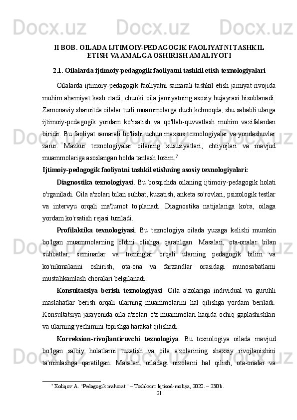 II BOB. OILADA IJTIMOIY-PEDAGOGIK FAOLIYATNI TASHKIL
ETISH VA AMALGA OSHIRISH AMALIYOTI
2.1. Oilalarda ijtimoiy-pedagogik faoliyatni tashkil etish texnologiyalari
Oilalarda ijtimoiy-pedagogik faoliyatni samarali tashkil etish jamiyat rivojida
muhim ahamiyat kasb etadi, chunki oila jamiyatning asosiy hujayrasi hisoblanadi.
Zamonaviy sharoitda oilalar turli muammolarga duch kelmoqda, shu sababli ularga
ijtimoiy-pedagogik   yordam   ko'rsatish   va   qo'llab-quvvatlash   muhim   vazifalardan
biridir. Bu faoliyat samarali bo'lishi uchun maxsus texnologiyalar va yondashuvlar
zarur.   Mazkur   texnologiyalar   oilaning   xususiyatlari,   ehtiyojlari   va   mavjud
muammolariga asoslangan holda tanlash lozim. 7
Ijtimoiy-pedagogik faoliyatni tashkil etishning asosiy texnologiyalari:
Diagnostika texnologiyasi . Bu bosqichda oilaning ijtimoiy-pedagogik holati
o'rganiladi. Oila a'zolari bilan suhbat, kuzatish, anketa so'rovlari, psixologik testlar
va   intervyu   orqali   ma'lumot   to'planadi.   Diagnostika   natijalariga   ko'ra,   oilaga
yordam ko'rsatish rejasi tuziladi.
Profilaktika   texnologiyasi .   Bu   texnologiya   oilada   yuzaga   kelishi   mumkin
bo'lgan   muammolarning   oldini   olishga   qaratilgan.   Masalan,   ota-onalar   bilan
suhbatlar,   seminarlar   va   treninglar   orqali   ularning   pedagogik   bilim   va
ko'nikmalarini   oshirish,   ota-ona   va   farzandlar   orasidagi   munosabatlarni
mustahkamlash choralari belgilanadi.
Konsultatsiya   berish   texnologiyasi .   Oila   a'zolariga   individual   va   guruhli
maslahatlar   berish   orqali   ularning   muammolarini   hal   qilishga   yordam   beriladi.
Konsultatsiya jarayonida oila a'zolari o'z muammolari haqida ochiq gaplashishlari
va ularning yechimini topishga harakat qilishadi.
Korreksion-rivojlantiruvchi   texnologiya .   Bu   texnologiya   oilada   mavjud
bo'lgan   salbiy   holatlarni   tuzatish   va   oila   a'zolarining   shaxsiy   rivojlanishini
ta'minlashga   qaratilgan.   Masalan,   oiladagi   nizolarni   hal   qilish,   ota-onalar   va
7
  Xoliqov A. "Pedagogik mahorat." – Toshkent: Iqtisod-moliya, 2020. – 230 b. 
21 