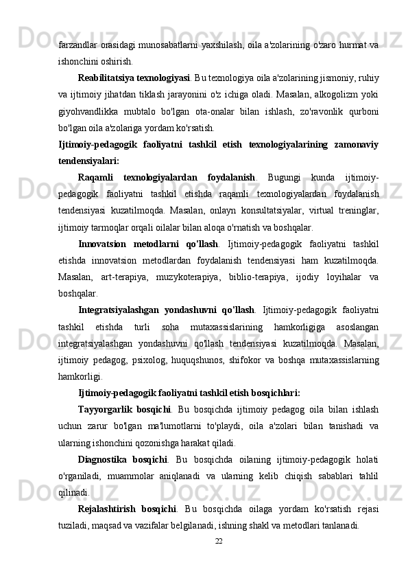 farzandlar orasidagi munosabatlarni  yaxshilash, oila a'zolarining o'zaro hurmat va
ishonchini oshirish.
Reabilitatsiya texnologiyasi . Bu texnologiya oila a'zolarining jismoniy, ruhiy
va  ijtimoiy  jihatdan   tiklash   jarayonini   o'z   ichiga   oladi.  Masalan,   alkogolizm   yoki
giyohvandlikka   mubtalo   bo'lgan   ota-onalar   bilan   ishlash,   zo'ravonlik   qurboni
bo'lgan oila a'zolariga yordam ko'rsatish.
Ijtimoiy-pedagogik   faoliyatni   tashkil   etish   texnologiyalarining   zamonaviy
tendensiyalari:
Raqamli   texnologiyalardan   foydalanish .   Bugungi   kunda   ijtimoiy-
pedagogik   faoliyatni   tashkil   etishda   raqamli   texnologiyalardan   foydalanish
tendensiyasi   kuzatilmoqda.   Masalan,   onlayn   konsultatsiyalar,   virtual   treninglar,
ijtimoiy tarmoqlar orqali oilalar bilan aloqa o'rnatish va boshqalar.
Innovatsion   metodlarni   qo'llash .   Ijtimoiy-pedagogik   faoliyatni   tashkil
etishda   innovatsion   metodlardan   foydalanish   tendensiyasi   ham   kuzatilmoqda.
Masalan,   art-terapiya,   muzykoterapiya,   biblio-terapiya,   ijodiy   loyihalar   va
boshqalar.
Integratsiyalashgan   yondashuvni   qo'llash .   Ijtimoiy-pedagogik   faoliyatni
tashkil   etishda   turli   soha   mutaxassislarining   hamkorligiga   asoslangan
integratsiyalashgan   yondashuvni   qo'llash   tendensiyasi   kuzatilmoqda.   Masalan,
ijtimoiy   pedagog,   psixolog,   huquqshunos,   shifokor   va   boshqa   mutaxassislarning
hamkorligi.
Ijtimoiy-pedagogik faoliyatni tashkil etish bosqichlari:
Tayyorgarlik   bosqichi .   Bu   bosqichda   ijtimoiy   pedagog   oila   bilan   ishlash
uchun   zarur   bo'lgan   ma'lumotlarni   to'playdi,   oila   a'zolari   bilan   tanishadi   va
ularning ishonchini qozonishga harakat qiladi.
Diagnostika   bosqichi .   Bu   bosqichda   oilaning   ijtimoiy-pedagogik   holati
o'rganiladi,   muammolar   aniqlanadi   va   ularning   kelib   chiqish   sabablari   tahlil
qilinadi.
Rejalashtirish   bosqichi .   Bu   bosqichda   oilaga   yordam   ko'rsatish   rejasi
tuziladi, maqsad va vazifalar belgilanadi, ishning shakl va metodlari tanlanadi.
22 