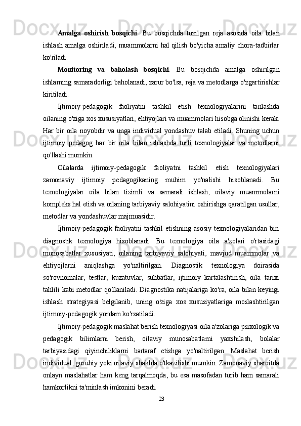 Amalga   oshirish   bosqichi .   Bu   bosqichda   tuzilgan   reja   asosida   oila   bilan
ishlash amalga oshiriladi, muammolarni hal qilish bo'yicha amaliy chora-tadbirlar
ko'riladi.
Monitoring   va   baholash   bosqichi .   Bu   bosqichda   amalga   oshirilgan
ishlarning samaradorligi baholanadi, zarur bo'lsa, reja va metodlarga o'zgartirishlar
kiritiladi.
Ijtimoiy-pedagogik   faoliyatni   tashkil   etish   texnologiyalarini   tanlashda
oilaning o'ziga xos xususiyatlari, ehtiyojlari va muammolari hisobga olinishi kerak.
Har   bir  oila  noyobdir   va  unga  individual   yondashuv  talab   etiladi.  Shuning  uchun
ijtimoiy   pedagog   har   bir   oila   bilan   ishlashda   turli   texnologiyalar   va   metodlarni
qo'llashi mumkin.
Oilalarda   ijtimoiy-pedagogik   faoliyatni   tashkil   etish   texnologiyalari
zamonaviy   ijtimoiy   pedagogikaning   muhim   yo'nalishi   hisoblanadi.   Bu
texnologiyalar   oila   bilan   tizimli   va   samarali   ishlash,   oilaviy   muammolarni
kompleks hal etish va oilaning tarbiyaviy salohiyatini oshirishga qaratilgan usullar,
metodlar va yondashuvlar majmuasidir.
Ijtimoiy-pedagogik faoliyatni  tashkil  etishning asosiy  texnologiyalaridan biri
diagnostik   texnologiya   hisoblanadi.   Bu   texnologiya   oila   a'zolari   o'rtasidagi
munosabatlar   xususiyati,   oilaning   tarbiyaviy   salohiyati,   mavjud   muammolar   va
ehtiyojlarni   aniqlashga   yo'naltirilgan.   Diagnostik   texnologiya   doirasida
so'rovnomalar,   testlar,   kuzatuvlar,   suhbatlar,   ijtimoiy   kartalashtirish,   oila   tarixi
tahlili kabi metodlar qo'llaniladi. Diagnostika natijalariga ko'ra, oila bilan keyingi
ishlash   strategiyasi   belgilanib,   uning   o'ziga   xos   xususiyatlariga   moslashtirilgan
ijtimoiy-pedagogik yordam ko'rsatiladi.
Ijtimoiy-pedagogik maslahat berish texnologiyasi oila a'zolariga psixologik va
pedagogik   bilimlarni   berish,   oilaviy   munosabatlarni   yaxshilash,   bolalar
tarbiyasidagi   qiyinchiliklarni   bartaraf   etishga   yo'naltirilgan.   Maslahat   berish
individual, guruhiy yoki oilaviy shaklda o'tkazilishi mumkin. Zamonaviy sharoitda
onlayn maslahatlar  ham   keng  tarqalmoqda,  bu esa   masofadan  turib  ham  samarali
hamkorlikni ta'minlash imkonini beradi.
23 