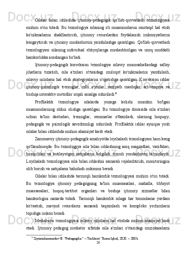 Oilalar   bilan   ishlashda   ijtimoiy-pedagogik   qo'llab-quvvatlash   texnologiyasi
muhim  o'rin tutadi. Bu  texnologiya oilaning o'z muammolarini  mustaqil  hal  etish
ko'nikmalarini   shakllantirish,   ijtimoiy   resurslardan   foydalanish   imkoniyatlarini
kengaytirish va ijtimoiy moslashuvini  yaxshilashga  qaratilgan. Qo'llab-quvvatlash
texnologiyasi   oilaning   individual   ehtiyojlariga   moslashtirilgan   va   uzoq   muddatli
hamkorlikka asoslangan bo'ladi.
Ijtimoiy-pedagogik   korreksion   texnologiya   oilaviy   munosabatlardagi   salbiy
jihatlarni   tuzatish,   oila   a'zolari   o'rtasidagi   muloqot   ko'nikmalarini   yaxshilash,
oilaviy nizolarni hal etish strategiyalarini o'rgatishga qaratilgan. Korreksion ishlar
ijtimoiy-psixologik   treninglar,   rolli   o'yinlar,   vaziyatli   mashqlar,   art-terapiya   va
boshqa interaktiv metodlar orqali amalga oshiriladi. 8
Profilaktik   texnologiya   oilalarda   yuzaga   kelishi   mumkin   bo'lgan
muammolarning   oldini   olishga   qaratilgan.   Bu   texnologiya   doirasida   oila   a'zolari
uchun   ta'lim   dasturlari,   treninglar,   seminarlar   o'tkaziladi,   ularning   huquqiy,
pedagogik   va   psixologik   savodxonligi   oshiriladi.   Profilaktik   ishlar   ayniqsa   yosh
oilalar bilan ishlashda muhim ahamiyat kasb etadi.
Zamonaviy ijtimoiy-pedagogik amaliyotda loyihalash texnologiyasi ham keng
qo'llanilmoqda.  Bu  texnologiya  oila  bilan  ishlashning  aniq  maqsadlari,   vazifalari,
bosqichlari   va   kutilayotgan   natijalarini   belgilab,   tizimli   yondashuvni   ta'minlaydi.
Loyihalash texnologiyasi oila bilan ishlashni samarali rejalashtirish, monitoringini
olib borish va natijalarni baholash imkonini beradi.
Oilalar  bilan  ishlashda  tarmoqli  hamkorlik texnologiyasi  muhim  o'rin  tutadi.
Bu   texnologiya   ijtimoiy   pedagogning   ta'lim   muassasalari,   mahalla,   tibbiyot
muassasalari,   huquq-tartibot   organlari   va   boshqa   ijtimoiy   xizmatlar   bilan
hamkorligini   nazarda   tutadi.   Tarmoqli   hamkorlik   oilaga   har   tomonlama   yordam
ko'rsatish,   mavjud   resurslarni   samarali   taqsimlash   va   kompleks   yechimlarni
topishga imkon beradi.
Mediatsiya   texnologiyasi   oilaviy  nizolarni  hal   etishda  muhim  ahamiyat   kasb
etadi.   Ijtimoiy   pedagog   mediator   sifatida   oila   a'zolari   o'rtasidagi   muzokaralarni
8
  Ziyomuhammedov B. "Pedagogika." – Toshkent: Turon-Iqbol, 2020. – 280 b .
24 