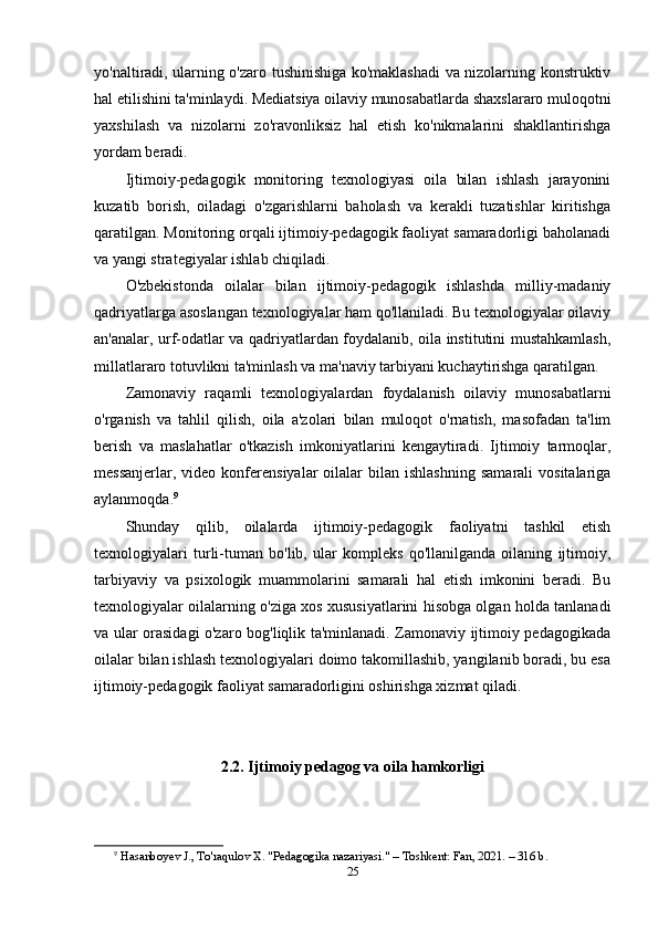yo'naltiradi, ularning o'zaro tushinishiga ko'maklashadi va nizolarning konstruktiv
hal etilishini ta'minlaydi. Mediatsiya oilaviy munosabatlarda shaxslararo muloqotni
yaxshilash   va   nizolarni   zo'ravonliksiz   hal   etish   ko'nikmalarini   shakllantirishga
yordam beradi.
Ijtimoiy-pedagogik   monitoring   texnologiyasi   oila   bilan   ishlash   jarayonini
kuzatib   borish,   oiladagi   o'zgarishlarni   baholash   va   kerakli   tuzatishlar   kiritishga
qaratilgan. Monitoring orqali ijtimoiy-pedagogik faoliyat samaradorligi baholanadi
va yangi strategiyalar ishlab chiqiladi.
O'zbekistonda   oilalar   bilan   ijtimoiy-pedagogik   ishlashda   milliy-madaniy
qadriyatlarga asoslangan texnologiyalar ham qo'llaniladi. Bu texnologiyalar oilaviy
an'analar, urf-odatlar va qadriyatlardan foydalanib, oila institutini mustahkamlash,
millatlararo totuvlikni ta'minlash va ma'naviy tarbiyani kuchaytirishga qaratilgan.
Zamonaviy   raqamli   texnologiyalardan   foydalanish   oilaviy   munosabatlarni
o'rganish   va   tahlil   qilish,   oila   a'zolari   bilan   muloqot   o'rnatish,   masofadan   ta'lim
berish   va   maslahatlar   o'tkazish   imkoniyatlarini   kengaytiradi.   Ijtimoiy   tarmoqlar,
messanjerlar,  video  konferensiyalar  oilalar   bilan  ishlashning   samarali  vositalariga
aylanmoqda. 9
Shunday   qilib,   oilalarda   ijtimoiy-pedagogik   faoliyatni   tashkil   etish
texnologiyalari   turli-tuman   bo'lib,   ular   kompleks   qo'llanilganda   oilaning   ijtimoiy,
tarbiyaviy   va   psixologik   muammolarini   samarali   hal   etish   imkonini   beradi.   Bu
texnologiyalar oilalarning o'ziga xos xususiyatlarini hisobga olgan holda tanlanadi
va ular orasidagi o'zaro bog'liqlik ta'minlanadi. Zamonaviy ijtimoiy pedagogikada
oilalar bilan ishlash texnologiyalari doimo takomillashib, yangilanib boradi, bu esa
ijtimoiy-pedagogik faoliyat samaradorligini oshirishga xizmat qiladi.
2.2. Ijtimoiy pedagog va oila hamkorligi
9
  Hasanboyev J., To'raqulov X. "Pedagogika nazariyasi." – Toshkent: Fan, 2021. – 316 b. 
25 