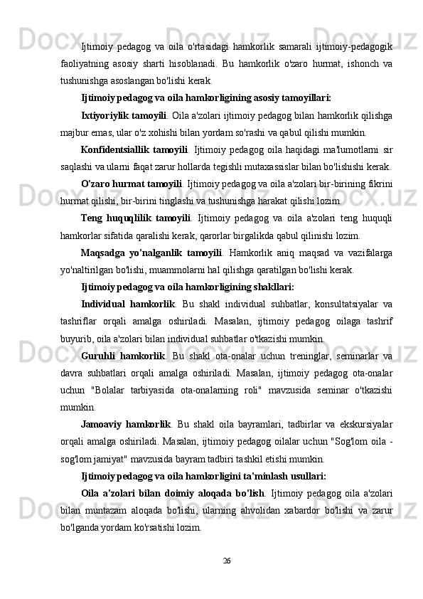 Ijtimoiy   pedagog   va   oila   o'rtasidagi   hamkorlik   samarali   ijtimoiy-pedagogik
faoliyatning   asosiy   sharti   hisoblanadi.   Bu   hamkorlik   o'zaro   hurmat,   ishonch   va
tushunishga asoslangan bo'lishi kerak.
Ijtimoiy pedagog va oila hamkorligining asosiy tamoyillari:
Ixtiyoriylik tamoyili . Oila a'zolari ijtimoiy pedagog bilan hamkorlik qilishga
majbur emas, ular o'z xohishi bilan yordam so'rashi va qabul qilishi mumkin.
Konfidentsiallik   tamoyili .   Ijtimoiy   pedagog   oila   haqidagi   ma'lumotlarni   sir
saqlashi va ularni faqat zarur hollarda tegishli mutaxassislar bilan bo'lishishi kerak.
O'zaro hurmat tamoyili . Ijtimoiy pedagog va oila a'zolari bir-birining fikrini
hurmat qilishi, bir-birini tinglashi va tushunishga harakat qilishi lozim.
Teng   huquqlilik   tamoyili .   Ijtimoiy   pedagog   va   oila   a'zolari   teng   huquqli
hamkorlar sifatida qaralishi kerak, qarorlar birgalikda qabul qilinishi lozim.
Maqsadga   yo'nalganlik   tamoyili .   Hamkorlik   aniq   maqsad   va   vazifalarga
yo'naltirilgan bo'lishi, muammolarni hal qilishga qaratilgan bo'lishi kerak.
Ijtimoiy pedagog va oila hamkorligining shakllari:
Individual   hamkorlik .   Bu   shakl   individual   suhbatlar,   konsultatsiyalar   va
tashriflar   orqali   amalga   oshiriladi.   Masalan,   ijtimoiy   pedagog   oilaga   tashrif
buyurib, oila a'zolari bilan individual suhbatlar o'tkazishi mumkin.
Guruhli   hamkorlik .   Bu   shakl   ota-onalar   uchun   treninglar,   seminarlar   va
davra   suhbatlari   orqali   amalga   oshiriladi.   Masalan,   ijtimoiy   pedagog   ota-onalar
uchun   "Bolalar   tarbiyasida   ota-onalarning   roli"   mavzusida   seminar   o'tkazishi
mumkin.
Jamoaviy   hamkorlik .   Bu   shakl   oila   bayramlari,   tadbirlar   va   ekskursiyalar
orqali  amalga oshiriladi. Masalan,  ijtimoiy pedagog oilalar uchun "Sog'lom oila -
sog'lom jamiyat" mavzusida bayram tadbiri tashkil etishi mumkin.
Ijtimoiy pedagog va oila hamkorligini ta'minlash usullari:
Oila   a'zolari   bilan   doimiy   aloqada   bo'lish .   Ijtimoiy   pedagog   oila   a'zolari
bilan   muntazam   aloqada   bo'lishi,   ularning   ahvolidan   xabardor   bo'lishi   va   zarur
bo'lganda yordam ko'rsatishi lozim.
26 