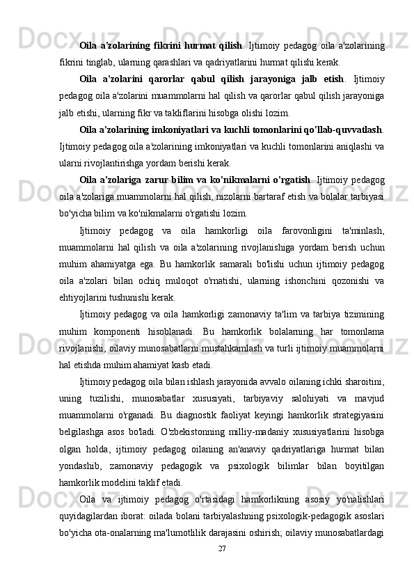 Oila   a'zolarining   fikrini   hurmat   qilish .   Ijtimoiy   pedagog   oila   a'zolarining
fikrini tinglab, ularning qarashlari va qadriyatlarini hurmat qilishi kerak.
Oila   a'zolarini   qarorlar   qabul   qilish   jarayoniga   jalb   etish .   Ijtimoiy
pedagog oila a'zolarini muammolarni hal qilish va qarorlar qabul qilish jarayoniga
jalb etishi, ularning fikr va takliflarini hisobga olishi lozim.
Oila a'zolarining imkoniyatlari va kuchli tomonlarini qo'llab-quvvatlash .
Ijtimoiy pedagog oila a'zolarining imkoniyatlari va kuchli tomonlarini aniqlashi va
ularni rivojlantirishga yordam berishi kerak.
Oila   a'zolariga   zarur   bilim   va   ko'nikmalarni   o'rgatish .   Ijtimoiy   pedagog
oila a'zolariga muammolarni hal qilish, nizolarni bartaraf etish va bolalar tarbiyasi
bo'yicha bilim va ko'nikmalarni o'rgatishi lozim.
Ijtimoiy   pedagog   va   oila   hamkorligi   oila   farovonligini   ta'minlash,
muammolarni   hal   qilish   va   oila   a'zolarining   rivojlanishiga   yordam   berish   uchun
muhim   ahamiyatga   ega.   Bu   hamkorlik   samarali   bo'lishi   uchun   ijtimoiy   pedagog
oila   a'zolari   bilan   ochiq   muloqot   o'rnatishi,   ularning   ishonchini   qozonishi   va
ehtiyojlarini tushunishi kerak.
Ijtimoiy   pedagog   va   oila   hamkorligi   zamonaviy   ta'lim   va   tarbiya   tizimining
muhim   komponenti   hisoblanadi.   Bu   hamkorlik   bolalarning   har   tomonlama
rivojlanishi, oilaviy munosabatlarni mustahkamlash va turli ijtimoiy muammolarni
hal etishda muhim ahamiyat kasb etadi.
Ijtimoiy pedagog oila bilan ishlash jarayonida avvalo oilaning ichki sharoitini,
uning   tuzilishi,   munosabatlar   xususiyati,   tarbiyaviy   salohiyati   va   mavjud
muammolarni   o'rganadi.   Bu   diagnostik   faoliyat   keyingi   hamkorlik   strategiyasini
belgilashga   asos   bo'ladi.   O'zbekistonning   milliy-madaniy   xususiyatlarini   hisobga
olgan   holda,   ijtimoiy   pedagog   oilaning   an'anaviy   qadriyatlariga   hurmat   bilan
yondashib,   zamonaviy   pedagogik   va   psixologik   bilimlar   bilan   boyitilgan
hamkorlik modelini taklif etadi.
Oila   va   ijtimoiy   pedagog   o'rtasidagi   hamkorlikning   asosiy   yo'nalishlari
quyidagilardan iborat: oilada bolani tarbiyalashning psixologik-pedagogik asoslari
bo'yicha ota-onalarning ma'lumotlilik darajasini oshirish; oilaviy munosabatlardagi
27 