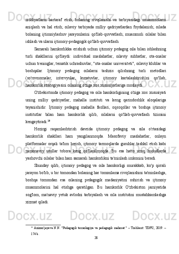 ziddiyatlarni   bartaraf   etish;   bolaning   rivojlanishi   va   tarbiyasidagi   muammolarni
aniqlash   va   hal   etish;   oilaviy   tarbiyada   milliy   qadriyatlardan   foydalanish;   oilada
bolaning   ijtimoiylashuv   jarayonlarini   qo'llab-quvvatlash;   muammoli   oilalar   bilan
ishlash va ularni ijtimoiy-pedagogik qo'llab-quvvatlash.
Samarali hamkorlikka erishish uchun ijtimoiy pedagog oila bilan ishlashning
turli   shakllarini   qo'llaydi:   individual   maslahatlar,   oilaviy   suhbatlar,   ota-onalar
uchun treninglar, tematik uchrashuvlar, "ota-onalar universiteti", oilaviy klublar va
boshqalar.   Ijtimoiy   pedagog   oilalarni   tashxis   qilishning   turli   metodlari
(so'rovnomalar,   intervyular,   kuzatuvlar,   ijtimoiy   kartalashtirish)ni   qo'llab,
hamkorlik strategiyasini oilaning o'ziga xos xususiyatlariga moslaydi.
O'zbekistonda ijtimoiy pedagog va oila hamkorligining o'ziga xos xususiyati
uning   milliy   qadriyatlar,   mahalla   instituti   va   keng   qarindoshlik   aloqalariga
tayanishidir.   Ijtimoiy   pedagog   mahalla   faollari,   oqsoqollar   va   boshqa   ijtimoiy
institutlar   bilan   ham   hamkorlik   qilib,   oilalarni   qo'llab-quvvatlash   tizimini
kengaytiradi. 10
Hozirgi   raqamlashtirish   davrida   ijtimoiy   pedagog   va   oila   o'rtasidagi
hamkorlik   shakllari   ham   yangilanmoqda.   Masofaviy   maslahatlar,   onlayn
platformalar   orqali   ta'lim   berish,   ijtimoiy   tarmoqlarda   guruhlar   tashkil   etish   kabi
zamonaviy   usullar   tobora   keng   qo'llanilmoqda.   Bu   esa   hatto   uzoq   hududlarda
yashovchi oilalar bilan ham samarali hamkorlikni ta'minlash imkonini beradi.
Shunday   qilib,   ijtimoiy   pedagog   va   oila   hamkorligi   murakkab,   ko'p   qirrali
jarayon bo'lib, u bir tomondan bolaning har tomonlama rivojlanishini ta'minlashga,
boshqa   tomondan   esa   oilaning   pedagogik   madaniyatini   oshirish   va   ijtimoiy
muammolarini   hal   etishga   qaratilgan.   Bu   hamkorlik   O'zbekiston   jamiyatida
sog'lom,   ma'naviy   yetuk   avlodni   tarbiyalash   va   oila   institutini   mustahkamlashga
xizmat qiladi.
10
  Azizxo'jayeva N.N. "Pedagogik texnologiya va pedagogik mahorat." – Toshkent: TDPU,  2019. –
174 b. 
28 