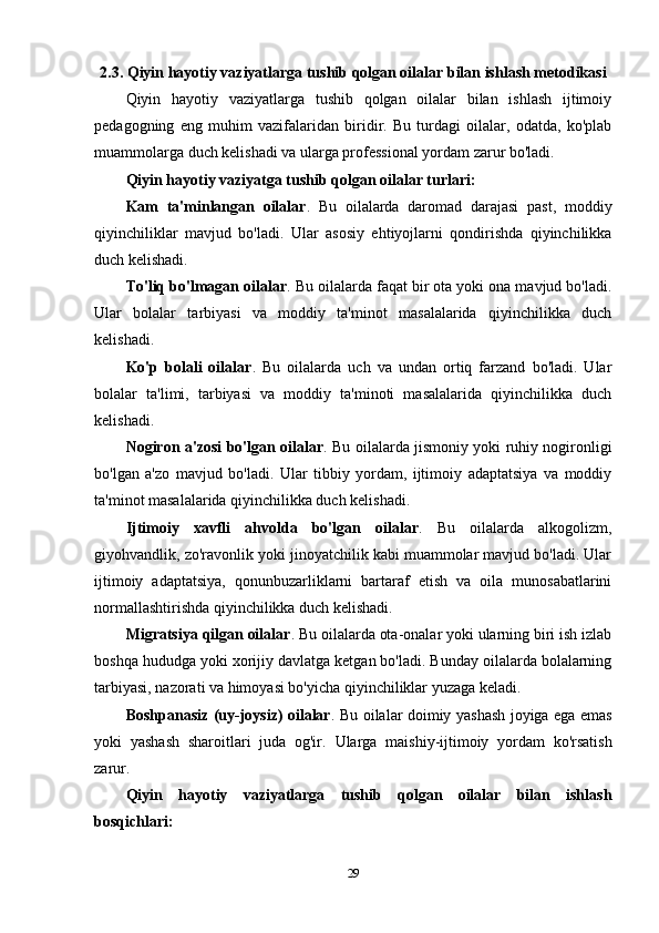2.3. Qiyin hayotiy vaziyatlarga tushib qolgan oilalar bilan ishlash metodikasi
Qiyin   hayotiy   vaziyatlarga   tushib   qolgan   oilalar   bilan   ishlash   ijtimoiy
pedagogning   eng   muhim   vazifalaridan   biridir.   Bu   turdagi   oilalar,   odatda,   ko'plab
muammolarga duch kelishadi va ularga professional yordam zarur bo'ladi.
Qiyin hayotiy vaziyatga tushib qolgan oilalar turlari:
Kam   ta'minlangan   oilalar .   Bu   oilalarda   daromad   darajasi   past,   moddiy
qiyinchiliklar   mavjud   bo'ladi.   Ular   asosiy   ehtiyojlarni   qondirishda   qiyinchilikka
duch kelishadi.
To'liq bo'lmagan oilalar . Bu oilalarda faqat bir ota yoki ona mavjud bo'ladi.
Ular   bolalar   tarbiyasi   va   moddiy   ta'minot   masalalarida   qiyinchilikka   duch
kelishadi.
Ko'p   bolali   oilalar .   Bu   oilalarda   uch   va   undan   ortiq   farzand   bo'ladi.   Ular
bolalar   ta'limi,   tarbiyasi   va   moddiy   ta'minoti   masalalarida   qiyinchilikka   duch
kelishadi.
Nogiron a'zosi bo'lgan oilalar . Bu oilalarda jismoniy yoki ruhiy nogironligi
bo'lgan   a'zo   mavjud   bo'ladi.   Ular   tibbiy   yordam,   ijtimoiy   adaptatsiya   va   moddiy
ta'minot masalalarida qiyinchilikka duch kelishadi.
Ijtimoiy   xavfli   ahvolda   bo'lgan   oilalar .   Bu   oilalarda   alkogolizm,
giyohvandlik, zo'ravonlik yoki jinoyatchilik kabi muammolar mavjud bo'ladi. Ular
ijtimoiy   adaptatsiya,   qonunbuzarliklarni   bartaraf   etish   va   oila   munosabatlarini
normallashtirishda qiyinchilikka duch kelishadi.
Migratsiya qilgan oilalar . Bu oilalarda ota-onalar yoki ularning biri ish izlab
boshqa hududga yoki xorijiy davlatga ketgan bo'ladi. Bunday oilalarda bolalarning
tarbiyasi, nazorati va himoyasi bo'yicha qiyinchiliklar yuzaga keladi.
Boshpanasiz (uy-joysiz) oilalar . Bu oilalar doimiy yashash joyiga ega emas
yoki   yashash   sharoitlari   juda   og'ir.   Ularga   maishiy-ijtimoiy   yordam   ko'rsatish
zarur.
Qiyin   hayotiy   vaziyatlarga   tushib   qolgan   oilalar   bilan   ishlash
bosqichlari:
29 