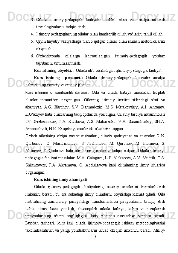 3. Oilada   ijtimoiy-pedagogik   faoliyatni   tashkil   etish   va   amalga   oshirish
texnologiyalarini tadqiq etish;
4. Ijtimoiy pedagoglarning oilalar bilan hamkorlik qilish yo'llarini tahlil qilish;
5. Qiyin hayotiy vaziyatlarga tushib qolgan oilalar bilan ishlash metodikalarini
o'rganish;
6. O'zbekistonda   oilalarga   ko'rsatiladigan   ijtimoiy-pedagogik   yordam
tajribasini umumlashtirish.
Kur ishining obyekti:   :  Oilada olib boriladigan ijtimoiy-pedagogik faoliyat.
Kurs   ishining     predmeti:   Oilada   ijtimoiy-pedagogik   faoliyatni   amalga
oshirishning nazariy va amaliy jihatlari.
Kurs   ishining   o'rganilganlik   darajasi:   Oila   va   oilada   tarbiya   masalalari   ko'plab
olimlar   tomonidan   o'rganilgan.   Oilaning   ijtimoiy   institut   sifatidagi   o'rni   va
ahamiyati   A.G.   Xarchev,   S.V.   Darmodexin,   M.S.   Matskovskiy,   A.I.   Antonov,
E.G'oziyev kabi olimlarning tadqiqotlarida yoritilgan. Oilaviy tarbiya muammolari
I.V.   Grebennikov,   T.A.   Kulikova,   A.S.   Makarenko,   V.A.   Suxomlinskiy,   SH.A.
Amonashvili, N.K. Krupskaya asarlarida o'z aksini topgan.
O'zbek   oilasining   o'ziga   xos   xususiyatlari,   oilaviy   qadriyatlar   va   an'analar   G'.N.
Qurbonov,   O.   Musurmonova,   S.   Nishonova,   M.   Quronov,   M.   Inomova,   S.
Aliboyev,   Z.   Qodirova   kabi   olimlarning   ishlarida   tadqiq   etilgan.   Oilada   ijtimoiy-
pedagogik faoliyat masalalari M.A. Galaguza, L.S. Alekseeva, A.V. Mudrik, T.A.
Shishkovets,   F.A.   Akramova,   O.   Abdullayeva   kabi   olimlarning   ilmiy   ishlarida
o'rganilgan.
Kurs ishining ilmiy ahamiyati:
Oilada   ijtimoiy-pedagogik   faoliyatning   nazariy   asoslarini   tizimlashtirish
imkonini   beradi,   bu   esa   sohadagi   ilmiy   bilimlarni   boyitishga   xizmat   qiladi.   Oila
institutining   zamonaviy   jamiyatdagi   transformatsion   jarayonlarini   tadqiq   etish
uchun   ilmiy   baza   yaratadi,   shuningdek   oilada   tarbiya,   ta'lim   va   rivojlanish
jarayonlarining   o'zaro   bog'liqligini   ilmiy   jihatdan   asoslashga   yordam   beradi.
Bundan   tashqari,   kurs   ishi   oilada   ijtimoiy-pedagogik   ishlash   metodologiyasini
takomillashtirish   va  yangi   yondashuvlarni   ishlab   chiqish   imkonini   beradi.   Milliy-
3 