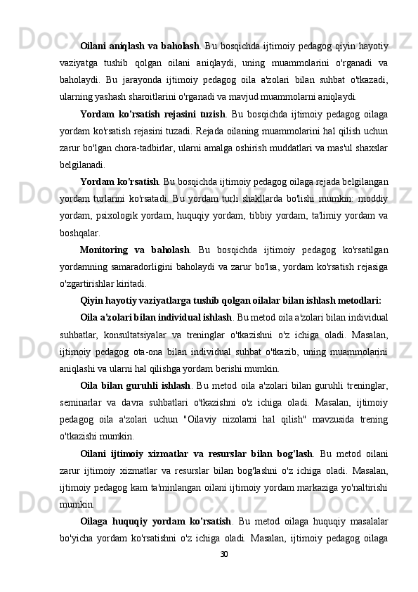 Oilani   aniqlash  va  baholash . Bu  bosqichda  ijtimoiy pedagog  qiyin  hayotiy
vaziyatga   tushib   qolgan   oilani   aniqlaydi,   uning   muammolarini   o'rganadi   va
baholaydi.   Bu   jarayonda   ijtimoiy   pedagog   oila   a'zolari   bilan   suhbat   o'tkazadi,
ularning yashash sharoitlarini o'rganadi va mavjud muammolarni aniqlaydi.
Yordam   ko'rsatish   rejasini   tuzish .   Bu   bosqichda   ijtimoiy   pedagog   oilaga
yordam  ko'rsatish  rejasini  tuzadi. Rejada oilaning muammolarini hal qilish uchun
zarur bo'lgan chora-tadbirlar, ularni amalga oshirish muddatlari va mas'ul shaxslar
belgilanadi.
Yordam ko'rsatish . Bu bosqichda ijtimoiy pedagog oilaga rejada belgilangan
yordam   turlarini   ko'rsatadi.   Bu   yordam   turli   shakllarda   bo'lishi   mumkin:   moddiy
yordam,   psixologik   yordam,   huquqiy   yordam,   tibbiy   yordam,   ta'limiy   yordam   va
boshqalar.
Monitoring   va   baholash .   Bu   bosqichda   ijtimoiy   pedagog   ko'rsatilgan
yordamning  samaradorligini  baholaydi  va  zarur   bo'lsa,   yordam  ko'rsatish  rejasiga
o'zgartirishlar kiritadi.
Qiyin hayotiy vaziyatlarga tushib qolgan oilalar bilan ishlash metodlari:
Oila a'zolari bilan individual ishlash . Bu metod oila a'zolari bilan individual
suhbatlar,   konsultatsiyalar   va   treninglar   o'tkazishni   o'z   ichiga   oladi.   Masalan,
ijtimoiy   pedagog   ota-ona   bilan   individual   suhbat   o'tkazib,   uning   muammolarini
aniqlashi va ularni hal qilishga yordam berishi mumkin.
Oila   bilan   guruhli   ishlash .   Bu   metod   oila   a'zolari   bilan   guruhli   treninglar,
seminarlar   va   davra   suhbatlari   o'tkazishni   o'z   ichiga   oladi.   Masalan,   ijtimoiy
pedagog   oila   a'zolari   uchun   "Oilaviy   nizolarni   hal   qilish"   mavzusida   trening
o'tkazishi mumkin.
Oilani   ijtimoiy   xizmatlar   va   resurslar   bilan   bog'lash .   Bu   metod   oilani
zarur   ijtimoiy   xizmatlar   va   resurslar   bilan   bog'lashni   o'z   ichiga   oladi.   Masalan,
ijtimoiy pedagog kam ta'minlangan oilani ijtimoiy yordam markaziga yo'naltirishi
mumkin.
Oilaga   huquqiy   yordam   ko'rsatish .   Bu   metod   oilaga   huquqiy   masalalar
bo'yicha   yordam   ko'rsatishni   o'z   ichiga   oladi.   Masalan,   ijtimoiy   pedagog   oilaga
30 