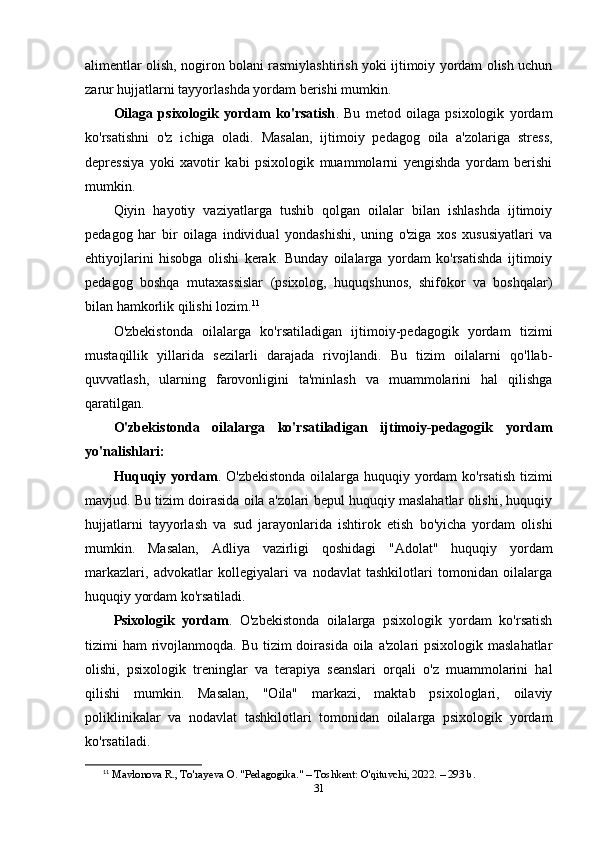 alimentlar olish, nogiron bolani rasmiylashtirish yoki ijtimoiy yordam olish uchun
zarur hujjatlarni tayyorlashda yordam berishi mumkin.
Oilaga   psixologik   yordam   ko'rsatish .   Bu   metod   oilaga   psixologik   yordam
ko'rsatishni   o'z   ichiga   oladi.   Masalan,   ijtimoiy   pedagog   oila   a'zolariga   stress,
depressiya   yoki   xavotir   kabi   psixologik   muammolarni   yengishda   yordam   berishi
mumkin.
Qiyin   hayotiy   vaziyatlarga   tushib   qolgan   oilalar   bilan   ishlashda   ijtimoiy
pedagog   har   bir   oilaga   individual   yondashishi,   uning   o'ziga   xos   xususiyatlari   va
ehtiyojlarini   hisobga   olishi   kerak.   Bunday   oilalarga   yordam   ko'rsatishda   ijtimoiy
pedagog   boshqa   mutaxassislar   (psixolog,   huquqshunos,   shifokor   va   boshqalar)
bilan hamkorlik qilishi lozim. 11
O'zbekistonda   oilalarga   ko'rsatiladigan   ijtimoiy-pedagogik   yordam   tizimi
mustaqillik   yillarida   sezilarli   darajada   rivojlandi.   Bu   tizim   oilalarni   qo'llab-
quvvatlash,   ularning   farovonligini   ta'minlash   va   muammolarini   hal   qilishga
qaratilgan.
O'zbekistonda   oilalarga   ko'rsatiladigan   ijtimoiy-pedagogik   yordam
yo'nalishlari:
Huquqiy yordam . O'zbekistonda oilalarga huquqiy yordam ko'rsatish tizimi
mavjud. Bu tizim doirasida oila a'zolari bepul huquqiy maslahatlar olishi, huquqiy
hujjatlarni   tayyorlash   va   sud   jarayonlarida   ishtirok   etish   bo'yicha   yordam   olishi
mumkin.   Masalan,   Adliya   vazirligi   qoshidagi   "Adolat"   huquqiy   yordam
markazlari,   advokatlar   kollegiyalari   va   nodavlat   tashkilotlari   tomonidan   oilalarga
huquqiy yordam ko'rsatiladi.
Psixologik   yordam .   O'zbekistonda   oilalarga   psixologik   yordam   ko'rsatish
tizimi  ham  rivojlanmoqda. Bu  tizim  doirasida  oila a'zolari  psixologik maslahatlar
olishi,   psixologik   treninglar   va   terapiya   seanslari   orqali   o'z   muammolarini   hal
qilishi   mumkin.   Masalan,   "Oila"   markazi,   maktab   psixologlari,   oilaviy
poliklinikalar   va   nodavlat   tashkilotlari   tomonidan   oilalarga   psixologik   yordam
ko'rsatiladi.
11
  Mavlonova R., To'rayeva O. "Pedagogika." – Toshkent: O'qituvchi, 2022. – 293 b. 
31 