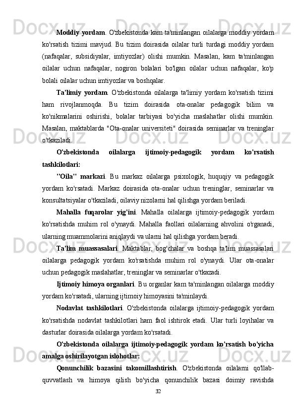 Moddiy yordam . O'zbekistonda kam ta'minlangan oilalarga moddiy yordam
ko'rsatish   tizimi   mavjud.   Bu   tizim   doirasida   oilalar   turli   turdagi   moddiy   yordam
(nafaqalar,   subsidiyalar,   imtiyozlar)   olishi   mumkin.   Masalan,   kam   ta'minlangan
oilalar   uchun   nafaqalar,   nogiron   bolalari   bo'lgan   oilalar   uchun   nafaqalar,   ko'p
bolali oilalar uchun imtiyozlar va boshqalar.
Ta'limiy   yordam .   O'zbekistonda   oilalarga   ta'limiy   yordam   ko'rsatish   tizimi
ham   rivojlanmoqda.   Bu   tizim   doirasida   ota-onalar   pedagogik   bilim   va
ko'nikmalarini   oshirishi,   bolalar   tarbiyasi   bo'yicha   maslahatlar   olishi   mumkin.
Masalan,  maktablarda  "Ota-onalar   universiteti"  doirasida  seminarlar  va  treninglar
o'tkaziladi.
O'zbekistonda   oilalarga   ijtimoiy-pedagogik   yordam   ko'rsatish
tashkilotlari:
"Oila"   markazi .   Bu   markaz   oilalarga   psixologik,   huquqiy   va   pedagogik
yordam   ko'rsatadi.   Markaz   doirasida   ota-onalar   uchun   treninglar,   seminarlar   va
konsultatsiyalar o'tkaziladi, oilaviy nizolarni hal qilishga yordam beriladi.
Mahalla   fuqarolar   yig'ini .   Mahalla   oilalarga   ijtimoiy-pedagogik   yordam
ko'rsatishda   muhim   rol   o'ynaydi.   Mahalla   faollari   oilalarning   ahvolini   o'rganadi,
ularning muammolarini aniqlaydi va ularni hal qilishga yordam beradi.
Ta'lim   muassasalari .   Maktablar,   bog'chalar   va   boshqa   ta'lim   muassasalari
oilalarga   pedagogik   yordam   ko'rsatishda   muhim   rol   o'ynaydi.   Ular   ota-onalar
uchun pedagogik maslahatlar, treninglar va seminarlar o'tkazadi.
Ijtimoiy himoya organlari . Bu organlar kam ta'minlangan oilalarga moddiy
yordam ko'rsatadi, ularning ijtimoiy himoyasini ta'minlaydi.
Nodavlat   tashkilotlari .   O'zbekistonda   oilalarga   ijtimoiy-pedagogik   yordam
ko'rsatishda   nodavlat   tashkilotlari   ham   faol   ishtirok   etadi.   Ular   turli   loyihalar   va
dasturlar doirasida oilalarga yordam ko'rsatadi.
O'zbekistonda   oilalarga   ijtimoiy-pedagogik   yordam   ko'rsatish   bo'yicha
amalga oshirilayotgan islohotlar:
Qonunchilik   bazasini   takomillashtirish .   O'zbekistonda   oilalarni   qo'llab-
quvvatlash   va   himoya   qilish   bo'yicha   qonunchilik   bazasi   doimiy   ravishda
32 