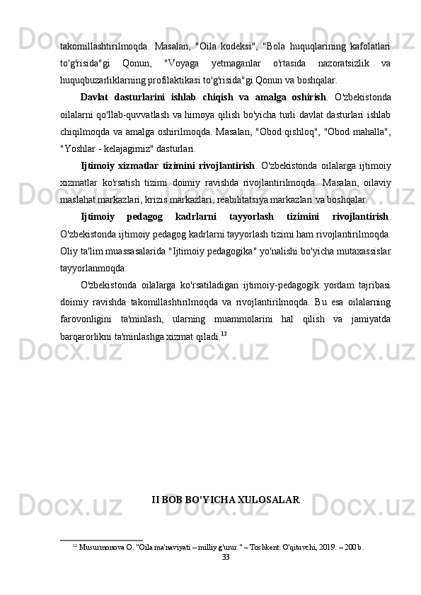 takomillashtirilmoqda.   Masalan,   "Oila   kodeksi",   "Bola   huquqlarining   kafolatlari
to'g'risida"gi   Qonun,   "Voyaga   yetmaganlar   o'rtasida   nazoratsizlik   va
huquqbuzarliklarning profilaktikasi to'g'risida"gi Qonun va boshqalar.
Davlat   dasturlarini   ishlab   chiqish   va   amalga   oshirish .   O'zbekistonda
oilalarni qo'llab-quvvatlash va himoya qilish bo'yicha turli davlat dasturlari ishlab
chiqilmoqda va amalga oshirilmoqda.   Masalan, "Obod qishloq", "Obod mahalla",
"Yoshlar - kelajagimiz" dasturlari.
Ijtimoiy   xizmatlar   tizimini   rivojlantirish .   O'zbekistonda   oilalarga   ijtimoiy
xizmatlar   ko'rsatish   tizimi   doimiy   ravishda   rivojlantirilmoqda.   Masalan,   oilaviy
maslahat markazlari, krizis markazlari, reabilitatsiya markazlari va boshqalar.
Ijtimoiy   pedagog   kadrlarni   tayyorlash   tizimini   rivojlantirish .
O'zbekistonda ijtimoiy pedagog kadrlarni tayyorlash tizimi ham rivojlantirilmoqda.
Oliy ta'lim muassasalarida "Ijtimoiy pedagogika" yo'nalishi bo'yicha mutaxassislar
tayyorlanmoqda.
O'zbekistonda   oilalarga   ko'rsatiladigan   ijtimoiy-pedagogik   yordam   tajribasi
doimiy   ravishda   takomillashtirilmoqda   va   rivojlantirilmoqda.   Bu   esa   oilalarning
farovonligini   ta'minlash,   ularning   muammolarini   hal   qilish   va   jamiyatda
barqarorlikni ta'minlashga xizmat qiladi. 12
II BOB BO’YICHA XULOSALAR
12
  Musurmonova O. "Oila ma'naviyati – milliy g'urur." – Toshkent: O'qituvchi, 2019. – 200 b. 
33 