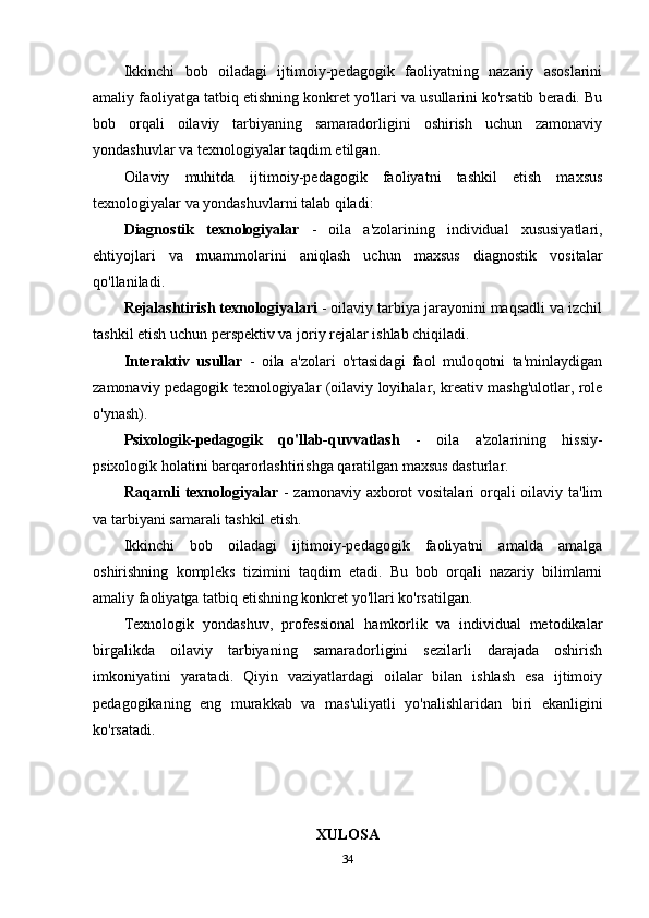 Ikkinchi   bob   oiladagi   ijtimoiy-pedagogik   faoliyatning   nazariy   asoslarini
amaliy faoliyatga tatbiq etishning konkret yo'llari va usullarini ko'rsatib beradi. Bu
bob   orqali   oilaviy   tarbiyaning   samaradorligini   oshirish   uchun   zamonaviy
yondashuvlar va texnologiyalar taqdim etilgan.
Oilaviy   muhitda   ijtimoiy-pedagogik   faoliyatni   tashkil   etish   maxsus
texnologiyalar va yondashuvlarni talab qiladi:
Diagnostik   texnologiyalar   -   oila   a'zolarining   individual   xususiyatlari,
ehtiyojlari   va   muammolarini   aniqlash   uchun   maxsus   diagnostik   vositalar
qo'llaniladi.
Rejalashtirish texnologiyalari  - oilaviy tarbiya jarayonini maqsadli va izchil
tashkil etish uchun perspektiv va joriy rejalar ishlab chiqiladi.
Interaktiv   usullar   -   oila   a'zolari   o'rtasidagi   faol   muloqotni   ta'minlaydigan
zamonaviy pedagogik texnologiyalar (oilaviy loyihalar, kreativ mashg'ulotlar, role
o'ynash).
Psixologik-pedagogik   qo'llab-quvvatlash   -   oila   a'zolarining   hissiy-
psixologik holatini barqarorlashtirishga qaratilgan maxsus dasturlar.
Raqamli  texnologiyalar   - zamonaviy axborot  vositalari  orqali  oilaviy ta'lim
va tarbiyani samarali tashkil etish.
Ikkinchi   bob   oiladagi   ijtimoiy-pedagogik   faoliyatni   amalda   amalga
oshirishning   kompleks   tizimini   taqdim   etadi.   Bu   bob   orqali   nazariy   bilimlarni
amaliy faoliyatga tatbiq etishning konkret yo'llari ko'rsatilgan.
Texnologik   yondashuv,   professional   hamkorlik   va   individual   metodikalar
birgalikda   oilaviy   tarbiyaning   samaradorligini   sezilarli   darajada   oshirish
imkoniyatini   yaratadi.   Qiyin   vaziyatlardagi   oilalar   bilan   ishlash   esa   ijtimoiy
pedagogikaning   eng   murakkab   va   mas'uliyatli   yo'nalishlaridan   biri   ekanligini
ko'rsatadi.
XULOSA
34 