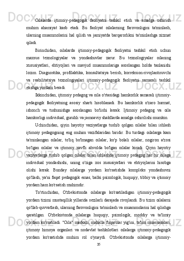 Oilalarda   ijtimoiy-pedagogik   faoliyatni   tashkil   etish   va   amalga   oshirish
muhim   ahamiyat   kasb   etadi.   Bu   faoliyat   oilalarning   farovonligini   ta'minlash,
ularning   muammolarini   hal   qilish   va   jamiyatda  barqarorlikni   ta'minlashga   xizmat
qiladi.
Birinchidan,   oilalarda   ijtimoiy-pedagogik   faoliyatni   tashkil   etish   uchun
maxsus   texnologiyalar   va   yondashuvlar   zarur.   Bu   texnologiyalar   oilaning
xususiyatlari,   ehtiyojlari   va   mavjud   muammolariga   asoslangan   holda   tanlanishi
lozim.   Diagnostika,   profilaktika,   konsultatsiya   berish,   korreksion-rivojlantiruvchi
va   reabilitatsiya   texnologiyalari   ijtimoiy-pedagogik   faoliyatni   samarali   tashkil
etishga yordam beradi.
Ikkinchidan, ijtimoiy pedagog va oila o'rtasidagi hamkorlik samarali ijtimoiy-
pedagogik   faoliyatning   asosiy   sharti   hisoblanadi.   Bu   hamkorlik   o'zaro   hurmat,
ishonch   va   tushunishga   asoslangan   bo'lishi   kerak.   Ijtimoiy   pedagog   va   oila
hamkorligi individual, guruhli va jamoaviy shakllarda amalga oshirilishi mumkin.
Uchinchidan,   qiyin   hayotiy   vaziyatlarga   tushib   qolgan   oilalar   bilan   ishlash
ijtimoiy   pedagogning   eng   muhim   vazifalaridan   biridir.   Bu   turdagi   oilalarga   kam
ta'minlangan   oilalar,   to'liq   bo'lmagan   oilalar,   ko'p   bolali   oilalar,   nogiron   a'zosi
bo'lgan   oilalar   va   ijtimoiy   xavfli   ahvolda   bo'lgan   oilalar   kiradi.   Qiyin   hayotiy
vaziyatlarga   tushib   qolgan   oilalar   bilan   ishlashda   ijtimoiy   pedagog   har   bir   oilaga
individual   yondashishi,   uning   o'ziga   xos   xususiyatlari   va   ehtiyojlarini   hisobga
olishi   kerak.   Bunday   oilalarga   yordam   ko'rsatishda   kompleks   yondashuvni
qo'llash, ya'ni faqat pedagogik emas, balki psixologik, huquqiy, tibbiy va ijtimoiy
yordam ham ko'rsatish muhimdir.
To'rtinchidan,   O'zbekistonda   oilalarga   ko'rsatiladigan   ijtimoiy-pedagogik
yordam tizimi mustaqillik yillarida sezilarli darajada rivojlandi. Bu tizim oilalarni
qo'llab-quvvatlash, ularning farovonligini ta'minlash va muammolarini hal qilishga
qaratilgan.   O'zbekistonda   oilalarga   huquqiy,   psixologik,   moddiy   va   ta'limiy
yordam ko'rsatiladi. "Oila" markazi, mahalla fuqarolar yig'ini, ta'lim muassasalari,
ijtimoiy   himoya   organlari   va   nodavlat   tashkilotlari   oilalarga   ijtimoiy-pedagogik
yordam   ko'rsatishda   muhim   rol   o'ynaydi.   O'zbekistonda   oilalarga   ijtimoiy-
35 