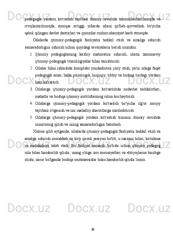 pedagogik   yordam   ko'rsatish   tajribasi   doimiy   ravishda   takomillashtirilmoqda   va
rivojlantirilmoqda,   ayniqsa   so'nggi   yillarda   oilani   qo'llab-quvvatlash   bo'yicha
qabul qilingan davlat dasturlari va qonunlar muhim ahamiyat kasb etmoqda.
Oilalarda   ijtimoiy-pedagogik   faoliyatni   tashkil   etish   va   amalga   oshirish
samaradorligini oshirish uchun quyidagi tavsiyalarni berish mumkin:
1. Ijtimoiy   pedagoglarning   kasbiy   mahoratini   oshirish,   ularni   zamonaviy
ijtimoiy-pedagogik texnologiyalar bilan tanishtirish.
2. Oilalar bilan ishlashda kompleks yondashuvni joriy etish, ya'ni oilaga faqat
pedagogik emas, balki psixologik, huquqiy, tibbiy va boshqa turdagi yordam
ham ko'rsatish.
3. Oilalarga   ijtimoiy-pedagogik   yordam   ko'rsatishda   nodavlat   tashkilotlari,
mahalla va boshqa ijtimoiy institutlarning rolini kuchaytirish.
4. Oilalarga   ijtimoiy-pedagogik   yordam   ko'rsatish   bo'yicha   ilg'or   xorijiy
tajribani o'rganish va uni mahalliy sharoitlarga moslashtirish.
5. Oilalarga   ijtimoiy-pedagogik   yordam   ko'rsatish   tizimini   doimiy   ravishda
monitoring qilish va uning samaradorligini baholash.
Xulosa qilib aytganda, oilalarda ijtimoiy-pedagogik faoliyatni tashkil etish va
amalga oshirish murakkab va ko'p qirrali jarayon bo'lib, u maxsus bilim, ko'nikma
va   malakalarni   talab   etadi.   Bu   faoliyat   samarali   bo'lishi   uchun   ijtimoiy   pedagog
oila bilan hamkorlik qilishi, uning o'ziga xos xususiyatlari va ehtiyojlarini hisobga
olishi, zarur bo'lganda boshqa mutaxassislar bilan hamkorlik qilishi lozim.
36 