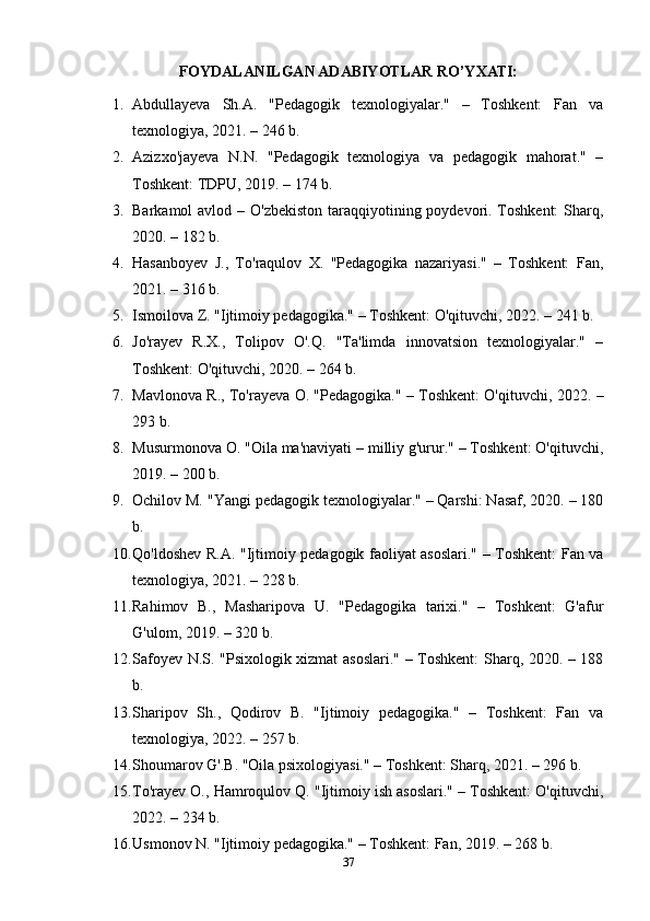 FOYDALANILGAN ADABIYOTLAR RO’YXATI:
1. Abdullayeva   Sh.A.   "Pedagogik   texnologiyalar."   –   Toshkent:   Fan   va
texnologiya, 2021. – 246 b. 
2. Azizxo'jayeva   N.N.   "Pedagogik   texnologiya   va   pedagogik   mahorat."   –
Toshkent: TDPU, 2019. – 174 b. 
3. Barkamol avlod – O'zbekiston taraqqiyotining poydevori. Toshkent:  Sharq,
2020. – 182 b. 
4. Hasanboyev   J.,   To'raqulov   X.   "Pedagogika   nazariyasi."   –   Toshkent:   Fan,
2021. – 316 b. 
5. Ismoilova Z. "Ijtimoiy pedagogika." – Toshkent: O'qituvchi, 2022. – 241 b. 
6. Jo'rayev   R.X.,   Tolipov   O'.Q.   "Ta'limda   innovatsion   texnologiyalar."   –
Toshkent: O'qituvchi, 2020. – 264 b. 
7. Mavlonova R., To'rayeva O. "Pedagogika." – Toshkent: O'qituvchi, 2022. –
293 b. 
8. Musurmonova O. "Oila ma'naviyati – milliy g'urur." – Toshkent: O'qituvchi,
2019. – 200 b. 
9. Ochilov M. "Yangi pedagogik texnologiyalar." – Qarshi: Nasaf, 2020. – 180
b. 
10. Qo'ldoshev R.A. "Ijtimoiy pedagogik faoliyat asoslari." – Toshkent: Fan va
texnologiya, 2021. – 228 b. 
11. Rahimov   B.,   Masharipova   U.   "Pedagogika   tarixi."   –   Toshkent:   G'afur
G'ulom, 2019. – 320 b. 
12. Safoyev N.S. "Psixologik xizmat asoslari." – Toshkent: Sharq, 2020. – 188
b. 
13. Sharipov   Sh.,   Qodirov   B.   "Ijtimoiy   pedagogika."   –   Toshkent:   Fan   va
texnologiya, 2022. – 257 b. 
14. Shoumarov G'.B. "Oila psixologiyasi." – Toshkent: Sharq, 2021. – 296 b. 
15. To'rayev O., Hamroqulov Q. "Ijtimoiy ish asoslari." – Toshkent: O'qituvchi,
2022. – 234 b. 
16. Usmonov N. "Ijtimoiy pedagogika." – Toshkent: Fan, 2019. – 268 b. 
37 