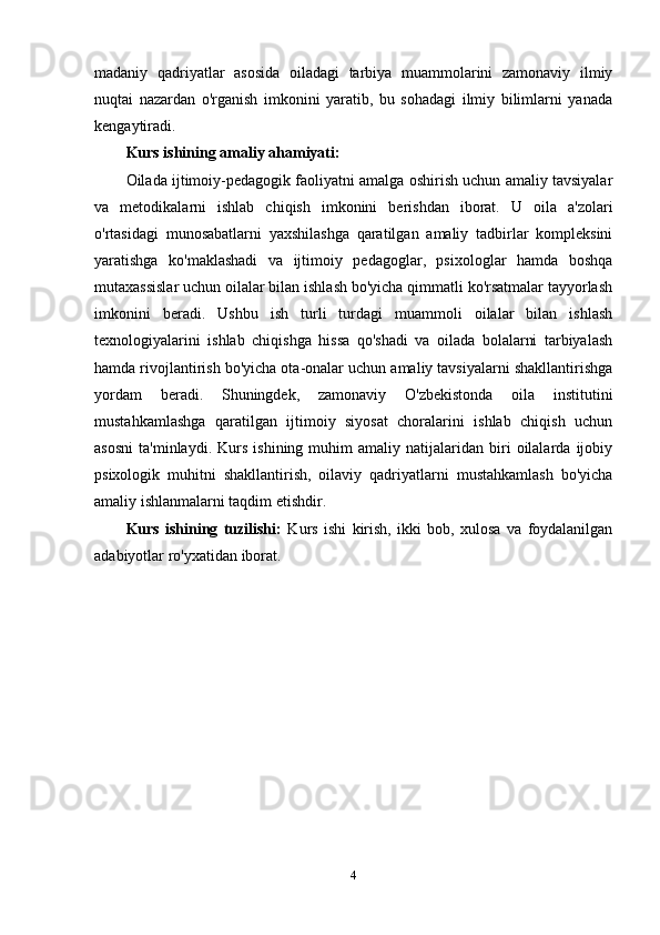 madaniy   qadriyatlar   asosida   oiladagi   tarbiya   muammolarini   zamonaviy   ilmiy
nuqtai   nazardan   o'rganish   imkonini   yaratib,   bu   sohadagi   ilmiy   bilimlarni   yanada
kengaytiradi.
Kurs ishining amaliy ahamiyati:
Oilada ijtimoiy-pedagogik faoliyatni amalga oshirish uchun amaliy tavsiyalar
va   metodikalarni   ishlab   chiqish   imkonini   berishdan   iborat.   U   oila   a'zolari
o'rtasidagi   munosabatlarni   yaxshilashga   qaratilgan   amaliy   tadbirlar   kompleksini
yaratishga   ko'maklashadi   va   ijtimoiy   pedagoglar,   psixologlar   hamda   boshqa
mutaxassislar uchun oilalar bilan ishlash bo'yicha qimmatli ko'rsatmalar tayyorlash
imkonini   beradi.   Ushbu   ish   turli   turdagi   muammoli   oilalar   bilan   ishlash
texnologiyalarini   ishlab   chiqishga   hissa   qo'shadi   va   oilada   bolalarni   tarbiyalash
hamda rivojlantirish bo'yicha ota-onalar uchun amaliy tavsiyalarni shakllantirishga
yordam   beradi.   Shuningdek,   zamonaviy   O'zbekistonda   oila   institutini
mustahkamlashga   qaratilgan   ijtimoiy   siyosat   choralarini   ishlab   chiqish   uchun
asosni   ta'minlaydi.   Kurs   ishining  muhim   amaliy  natijalaridan   biri   oilalarda   ijobiy
psixologik   muhitni   shakllantirish,   oilaviy   qadriyatlarni   mustahkamlash   bo'yicha
amaliy ishlanmalarni taqdim etishdir.
Kurs   ishining   tuzilishi:   Kurs   ishi   kirish,   ikki   bob,   xulosa   va   foydalanilgan
adabiyotlar ro'yxatidan iborat.
4 