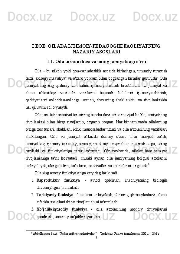 I BOB. OILADA IJTIMOIY-PEDAGOGIK FAOLIYATNING
NAZARIY ASOSLARI
1.1. Oila tushunchasi va uning jamiyatdagi o'rni
Oila   -   bu   nikoh   yoki   qon-qarindoshlik   asosida   birlashgan,   umumiy   turmush
tarzi, axloqiy mas'uliyat va o'zaro yordam bilan bog'langan kishilar guruhidir. Oila
jamiyatning   eng   qadimiy   va   muhim   ijtimoiy   instituti   hisoblanadi.   U   jamiyat   va
shaxs   o'rtasidagi   vositachi   vazifasini   bajaradi,   bolalarni   ijtimoiylashtirish,
qadriyatlarni   avloddan-avlodga   uzatish,   shaxsning   shakllanishi   va   rivojlanishida
hal qiluvchi rol o'ynaydi.
Oila instituti insoniyat tarixining barcha davrlarida mavjud bo'lib, jamiyatning
rivojlanishi   bilan   birga   rivojlanib,   o'zgarib   borgan.   Har   bir   jamiyatda   oilalarning
o'ziga xos turlari, shakllari, ichki munosabatlar tizimi va oila a'zolarining vazifalari
shakllangan.   Oila   va   jamiyat   o'rtasida   doimiy   o'zaro   ta'sir   mavjud   bo'lib,
jamiyatdagi ijtimoiy-iqtisodiy, siyosiy, madaniy o'zgarishlar oila institutiga, uning
tuzilishi   va   funksiyalariga   ta'sir   ko'rsatadi.   O'z   navbatida,   oilalar   ham   jamiyat
rivojlanishiga   ta'sir   ko'rsatadi,   chunki   aynan   oila   jamiyatning   kelgusi   a'zolarini
tarbiyalaydi, ularga bilim, ko'nikma, qadriyatlar va an'analarni o'rgatadi. 1
Oilaning asosiy funksiyalariga quyidagilar kiradi:
1. Reproduktiv   funksiya   -   avlod   qoldirish,   insoniyatning   biologik
davomiyligini ta'minlash.
2. Tarbiyaviy funksiya  - bolalarni tarbiyalash, ularning ijtimoiylashuvi, shaxs
sifatida shakllanishi va rivojlanishini ta'minlash.
3. Xo'jalik-iqtisodiy   funksiya   -   oila   a'zolarining   moddiy   ehtiyojlarini
qondirish, umumiy xo'jalikni yuritish.
1
  Abdullayeva Sh.A. "Pedagogik texnologiyalar." – Toshkent: Fan va texnologiya, 2021. – 246 b. 
5 