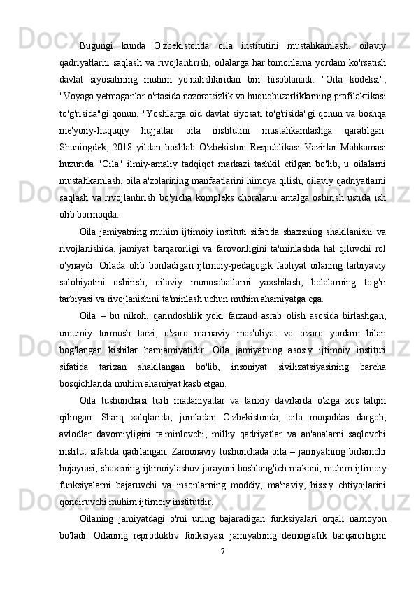 Bugungi   kunda   O'zbekistonda   oila   institutini   mustahkamlash,   oilaviy
qadriyatlarni  saqlash  va   rivojlantirish,   oilalarga  har  tomonlama  yordam  ko'rsatish
davlat   siyosatining   muhim   yo'nalishlaridan   biri   hisoblanadi.   "Oila   kodeksi",
"Voyaga yetmaganlar o'rtasida nazoratsizlik va huquqbuzarliklarning profilaktikasi
to'g'risida"gi qonun, "Yoshlarga oid davlat siyosati to'g'risida"gi qonun va boshqa
me'yoriy-huquqiy   hujjatlar   oila   institutini   mustahkamlashga   qaratilgan.
Shuningdek,   2018   yildan   boshlab   O'zbekiston   Respublikasi   Vazirlar   Mahkamasi
huzurida   "Oila"   ilmiy-amaliy   tadqiqot   markazi   tashkil   etilgan   bo'lib,   u   oilalarni
mustahkamlash, oila a'zolarining manfaatlarini himoya qilish, oilaviy qadriyatlarni
saqlash   va   rivojlantirish   bo'yicha   kompleks   choralarni   amalga   oshirish   ustida   ish
olib bormoqda.
Oila   jamiyatning   muhim   ijtimoiy   instituti   sifatida   shaxsning   shakllanishi   va
rivojlanishida,   jamiyat   barqarorligi   va   farovonligini   ta'minlashda   hal   qiluvchi   rol
o'ynaydi.   Oilada   olib   boriladigan   ijtimoiy-pedagogik   faoliyat   oilaning   tarbiyaviy
salohiyatini   oshirish,   oilaviy   munosabatlarni   yaxshilash,   bolalarning   to'g'ri
tarbiyasi va rivojlanishini ta'minlash uchun muhim ahamiyatga ega.
Oila   –   bu   nikoh,   qarindoshlik   yoki   farzand   asrab   olish   asosida   birlashgan,
umumiy   turmush   tarzi,   o'zaro   ma'naviy   mas'uliyat   va   o'zaro   yordam   bilan
bog'langan   kishilar   hamjamiyatidir.   Oila   jamiyatning   asosiy   ijtimoiy   instituti
sifatida   tarixan   shakllangan   bo'lib,   insoniyat   sivilizatsiyasining   barcha
bosqichlarida muhim ahamiyat kasb etgan.
Oila   tushunchasi   turli   madaniyatlar   va   tarixiy   davrlarda   o'ziga   xos   talqin
qilingan.   Sharq   xalqlarida,   jumladan   O'zbekistonda,   oila   muqaddas   dargoh,
avlodlar   davomiyligini   ta'minlovchi,   milliy   qadriyatlar   va   an'analarni   saqlovchi
institut  sifatida  qadrlangan.  Zamonaviy  tushunchada  oila  – jamiyatning  birlamchi
hujayrasi, shaxsning ijtimoiylashuv jarayoni boshlang'ich makoni, muhim ijtimoiy
funksiyalarni   bajaruvchi   va   insonlarning   moddiy,   ma'naviy,   hissiy   ehtiyojlarini
qondiruvchi muhim ijtimoiy institutdir.
Oilaning   jamiyatdagi   o'rni   uning   bajaradigan   funksiyalari   orqali   namoyon
bo'ladi.   Oilaning   reproduktiv   funksiyasi   jamiyatning   demografik   barqarorligini
7 
