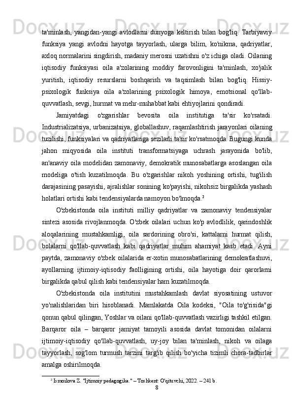 ta'minlash,   yangidan-yangi   avlodlarni   dunyoga   keltirish   bilan   bog'liq.   Tarbiyaviy
funksiya   yangi   avlodni   hayotga   tayyorlash,   ularga   bilim,   ko'nikma,   qadriyatlar,
axloq normalarini singdirish, madaniy merosni uzatishni o'z ichiga oladi. Oilaning
iqtisodiy   funksiyasi   oila   a'zolarining   moddiy   farovonligini   ta'minlash,   xo'jalik
yuritish,   iqtisodiy   resurslarni   boshqarish   va   taqsimlash   bilan   bog'liq.   Hissiy-
psixologik   funksiya   oila   a'zolarining   psixologik   himoya,   emotsional   qo'llab-
quvvatlash, sevgi, hurmat va mehr-muhabbat kabi ehtiyojlarini qondiradi.
Jamiyatdagi   o'zgarishlar   bevosita   oila   institutiga   ta'sir   ko'rsatadi.
Industrializatsiya, urbanizatsiya, globallashuv, raqamlashtirish jarayonlari oilaning
tuzilishi, funksiyalari va qadriyatlariga sezilarli ta'sir ko'rsatmoqda. Bugungi kunda
jahon   miqyosida   oila   instituti   transformatsiyaga   uchrash   jarayonida   bo'lib,
an'anaviy  oila modelidan  zamonaviy,  demokratik munosabatlarga  asoslangan   oila
modeliga   o'tish   kuzatilmoqda.   Bu   o'zgarishlar   nikoh   yoshining   ortishi,   tug'ilish
darajasining pasayishi, ajralishlar sonining ko'payishi, nikohsiz birgalikda yashash
holatlari ortishi kabi tendensiyalarda namoyon bo'lmoqda. 2
O'zbekistonda   oila   instituti   milliy   qadriyatlar   va   zamonaviy   tendensiyalar
sintezi   asosida   rivojlanmoqda.   O'zbek   oilalari   uchun   ko'p   avlodlilik,   qarindoshlik
aloqalarining   mustahkamligi,   oila   sardorining   obro'si,   kattalarni   hurmat   qilish,
bolalarni   qo'llab-quvvatlash   kabi   qadriyatlar   muhim   ahamiyat   kasb   etadi.   Ayni
paytda,   zamonaviy   o'zbek   oilalarida   er-xotin   munosabatlarining   demokratlashuvi,
ayollarning   ijtimoiy-iqtisodiy   faolligining   ortishi,   oila   hayotiga   doir   qarorlarni
birgalikda qabul qilish kabi tendensiyalar ham kuzatilmoqda.
O'zbekistonda   oila   institutini   mustahkamlash   davlat   siyosatining   ustuvor
yo'nalishlaridan   biri   hisoblanadi.   Mamlakatda   Oila   kodeksi,   "Oila   to'g'risida"gi
qonun qabul qilingan, Yoshlar va oilani qo'llab-quvvatlash vazirligi tashkil etilgan.
Barqaror   oila   –   barqaror   jamiyat   tamoyili   asosida   davlat   tomonidan   oilalarni
ijtimoiy-iqtisodiy   qo'llab-quvvatlash,   uy-joy   bilan   ta'minlash,   nikoh   va   oilaga
tayyorlash,   sog'lom   turmush   tarzini   targ'ib   qilish   bo'yicha   tizimli   chora-tadbirlar
amalga oshirilmoqda.
2
  Ismoilova Z. "Ijtimoiy pedagogika." – Toshkent: O'qituvchi, 2022. – 241 b. 
8 