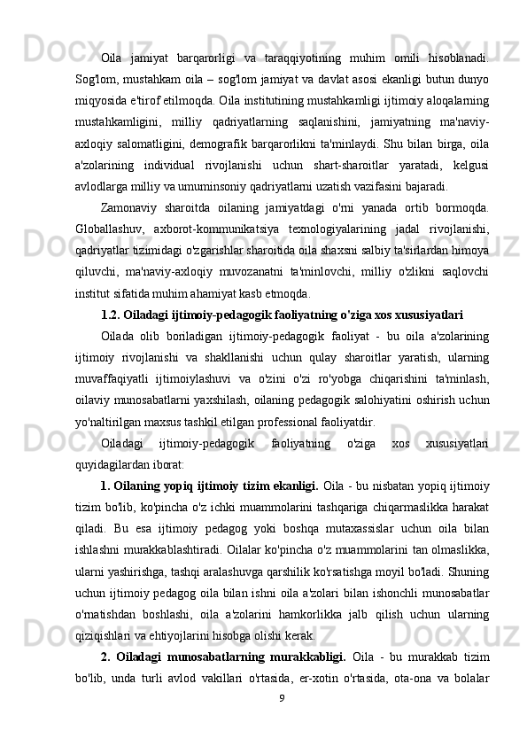 Oila   jamiyat   barqarorligi   va   taraqqiyotining   muhim   omili   hisoblanadi.
Sog'lom, mustahkam  oila – sog'lom  jamiyat va davlat asosi  ekanligi butun dunyo
miqyosida e'tirof etilmoqda. Oila institutining mustahkamligi ijtimoiy aloqalarning
mustahkamligini,   milliy   qadriyatlarning   saqlanishini,   jamiyatning   ma'naviy-
axloqiy   salomatligini,   demografik   barqarorlikni   ta'minlaydi.   Shu   bilan   birga,   oila
a'zolarining   individual   rivojlanishi   uchun   shart-sharoitlar   yaratadi,   kelgusi
avlodlarga milliy va umuminsoniy qadriyatlarni uzatish vazifasini bajaradi.
Zamonaviy   sharoitda   oilaning   jamiyatdagi   o'rni   yanada   ortib   bormoqda.
Globallashuv,   axborot-kommunikatsiya   texnologiyalarining   jadal   rivojlanishi,
qadriyatlar tizimidagi o'zgarishlar sharoitida oila shaxsni salbiy ta'sirlardan himoya
qiluvchi,   ma'naviy-axloqiy   muvozanatni   ta'minlovchi,   milliy   o'zlikni   saqlovchi
institut sifatida muhim ahamiyat kasb etmoqda.
1.2. Oiladagi ijtimoiy-pedagogik faoliyatning o'ziga xos xususiyatlari
Oilada   olib   boriladigan   ijtimoiy-pedagogik   faoliyat   -   bu   oila   a'zolarining
ijtimoiy   rivojlanishi   va   shakllanishi   uchun   qulay   sharoitlar   yaratish,   ularning
muvaffaqiyatli   ijtimoiylashuvi   va   o'zini   o'zi   ro'yobga   chiqarishini   ta'minlash,
oilaviy munosabatlarni yaxshilash, oilaning pedagogik salohiyatini oshirish uchun
yo'naltirilgan maxsus tashkil etilgan professional faoliyatdir.
Oiladagi   ijtimoiy-pedagogik   faoliyatning   o'ziga   xos   xususiyatlari
quyidagilardan iborat:
1. Oilaning yopiq ijtimoiy tizim ekanligi.   Oila - bu nisbatan yopiq ijtimoiy
tizim  bo'lib,  ko'pincha  o'z  ichki  muammolarini  tashqariga  chiqarmaslikka  harakat
qiladi.   Bu   esa   ijtimoiy   pedagog   yoki   boshqa   mutaxassislar   uchun   oila   bilan
ishlashni  murakkablashtiradi. Oilalar ko'pincha o'z muammolarini tan olmaslikka,
ularni yashirishga, tashqi aralashuvga qarshilik ko'rsatishga moyil bo'ladi. Shuning
uchun ijtimoiy pedagog  oila bilan ishni  oila a'zolari  bilan ishonchli  munosabatlar
o'rnatishdan   boshlashi,   oila   a'zolarini   hamkorlikka   jalb   qilish   uchun   ularning
qiziqishlari va ehtiyojlarini hisobga olishi kerak.
2.   Oiladagi   munosabatlarning   murakkabligi.   Oila   -   bu   murakkab   tizim
bo'lib,   unda   turli   avlod   vakillari   o'rtasida,   er-xotin   o'rtasida,   ota-ona   va   bolalar
9 